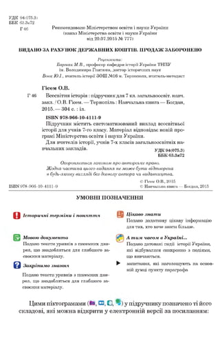 УДК 94(075.3)
ББК 63.3я72
р 4g Рекомендовано Міністерством освіти і науки України
(наказ Міністерства освіти і науки України
від 20.07.2015 № 777)
ВИДАНО ЗА РАХУНОК ДЕРЖАВНИХ КОШТІВ. ПРОДАЖ ЗАБОРОНЕНО
Р е ц е н з е н т и :
Бармак М.В., професор кафедри історії України ТНПУ
ім. Володимира Гнатюка, доктор історичних наук
Вовк Ю.І., вчитель історії ЗОШ№16 м. Тернополя, вчитель-методист
Гісем О.В.
Г 46 Всесвітня Історія : підручник для 7 кл. загальноосвіт. навч.
закл. / О.В. Гісем. — Тернопіль : Навчальна книга— Богдан,
2015.— 304 с. : іл.
ISBN 978-966-10-4111-9
Підручник містить систематизований виклад всесвітньої
історії для учнів 7-го класу. Матеріал відповідає новій про­
грамі Міністерства освіти і науки України.
Для вчителів історії, учнів 7-х класів загальноосвітніх на­
вчальних закладів. УДК94(075.3)
ББК 63.3я72
Охороняється законом про авторське право.
Ж одна частина цього видання не мож е бути відтворена
в будь-якому вигляді без дозволу автора чи видавництва.
© Гісем О.В., 2015
ISBN 978-966-10-4111-9 © Навчальна книга — Богдан, 2015
УМОВНІ ПОЗНАЧЕННЯ
О Історичні терміни і поняття
Мовою документа
Подано тексти уривків з писемних дже­
рел, що знадобляться для глибшого за­
своєння матеріалу.
В Закріпимо знання
Подано тексти уривків з писемних дже­
рел, що знадобляться для глибшого за­
своєння матеріалу.
Цікаво знати
Подано додаткову цікаву інформацію
для тих, хто хоче знати більше.
А тим часом в Україні...
Подано датовані події історії України,
які відбувалися синхронно з подіями,
що вивчаються.
^ запитання, які наголошують на основ­
ній думці пункту параграфа
Цими піктограмами (М,Н,С, у підручнику позначено ті його
складові, які можна відкрити у електронній версії за посиланням:
 