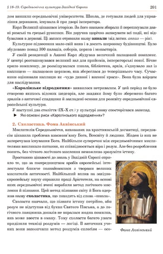§ 18-19. Середньовічна культура Західної Європи 201
дом виникли середньовічні університети. Школа, де готували людей для управ­
ління державою, існувала й при дворі імператора.
Карл Великий цікавився історією. За його наказом збирали й переписували дав­
ні римські та грецькі рукописи. Він доручив щорічно записувати всі події, які від­
бувалися в державі. Ці записи отримали назву аннали (від латин, annus — рік).
Культурне піднесення мало свій вияв і в досить широкому будівництві. Було
збудовано понад 300 палаців, соборів, церков і монастирів.
У своїй резиденції в Аахені Карл збудував величний палацовий комплекс.
У центрі розташовувався великий зал для прийомів, імператорські покої. Бічне
крило комплексу, де розміщувалася школа, бібліотека, архів, з’єднувало зал із
каплицею — палацовою церквою, яка збереглася до теперішнього часу. Сучас­
ники оцінювали каплицю як «чудо дивної і високої краси». Вона була взірцем
для наслідування.
«Каролінзьке відродження» виявилося нетривалим. У цей період не було
створено якихось відомих шедеврів, але завдяки йому було збережено багато
зразків з античної спадщини й закладені основи для розквіту середньовічної єв­
ропейської культури.
У наступні два століття (ІХ-Х ст.) у культурі знову спостерігався занепад.
► Які основні риси «Каролінзького відродження»?
2. Схоластика. Фома Аквінський
Мислителів Середньовіччя, вихованих на християнській догматиці, передов­
сім цікавила проблема взаємозв’язку Бога, Всесвіту й людини. Жоден із них не
заперечував існування Бога. Найбільше суперечок між середньовічними мисли­
телями викликало питання, як співвідносяться віра і розум. Але без розроблення
понять, без чіткого логічного мислення неможливо зрозуміти істину.
Зростанню цікавості до знань у Західній Європі спри­
яло те, що за посередництвом арабів європейські інте­
лектуали ближче познайомилися з творами великих
мислителів античності. Найбільший вплив на західно­
європейську науку справили праці Арістотеля, на основі
яких середньовічні вчені виробили метод логічного мис­
лення й пізнання. Цей метод пізнання світу й Бога одер­
жав назву схоластика, що походить від слова «школа».
Схоласти навчали, що пізнати істину потрібно, аби
розум не відступав від букви Святого Письма, а до ло­
гічного ланцюжка доказів не вкралася жодна помилка,
яка може ввести в оману. Тому схоласти багато уваги
приділяли техніці роздумів — логіці. В античних уче­
них вони запозичили метод роздумів силогізм — осо- Фома Аквінський
 