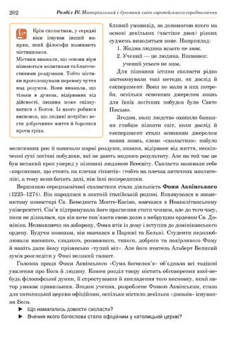 202 Розділ IV. Матеріальний і духовний світ європейського середньовіччя
бливий умовивід, за допомогою якого на
основі декількох (частіше двох) різних
суджень виводиться нове. Наприклад:
1. Жодна людина всього не знає.
2. Учений — це людина. Висновок:
учений усього не знає.
Для пізнання істини схоласти рідко
застосовували такі методи, як дослід й
експеримент. Вони не мали в них потре­
би, оскільки основним джерелом знань
для їхніх логічних побудов було Святе
Письмо.
Згодом, коли людство охопило бажан­
ня глибше пізнати світ, коли дослід й
експеримент стали основним джерелом
нових знань, слово «схоластика» набуло
негативних рис й означало марні роздуми, знання, відірване від життя, нескін­
ченні сухі логічні побудови, які не дають жодного результату. Але на той час це
був великий крок уперед у пізнанні людиною Всесвіту. Схоласти називали себе
«карликами, що стоять на плечах гігантів» (тобто на плечах античних мислите­
лів), а тому вони бачать далі, ніж їхні попередники.
Вершиною середньовічної схоластики стала діяльність Фоми Аквінського
(1225-1274). Він народився в знатній італійській родині. Виховувався в знаме­
нитому монастирі Св. Бенедикта Монте-Касіно, навчався в Неаполітанському
університеті. Сім’я підтримувала його прагнення стати ченцем, але до того часу,
поки не дізналася, що він хоче пов’язати свою долю з жебрущим орденом Св. До­
мініка. Незважаючи на заборону, Фома втік із дому і вступив до домініканського
ордену. Будучи монахом, він навчався в Парижі та Кельні. Студенти недолюб­
лювали високого, гладкого, розважного, тихого, доброго та покірливого Фому
й навіть дали йому прізвисько «тупий віл». Але його вчитель Альберт Великий
зумів розгледіти у Фомі великий талант.
Головна праця Фоми Аквінського «Сума богослов’я» об’єднала всі тодішні
уявлення про Бога й людину. Кожен розділ твору містить обговорення якої-не-
будь філософської думки, її спростування й викладення того висновку, який ав­
тор уважає правильним. Згодом учення, розроблене Фомою Аквінським, стало
для католицької церкви офіційним, оскільки містило декілька «доказів» існуван­
ня Бога.
► Що намагались довести схоласти?
► Вчення якого богослова стало офіційним у католицькій церкві?
9
Крім схоластики, у середні
віки існував інш ий на­
прям, який ф ілософ и називають
містицизмом.
М істики вважали, щ о основи віри
пізнаю ться молитвами та благоче­
стивими роздумами. Т обто місти­
ки проголош ували перевагу чуття
над розумом. Вони вважали, щ о
тільки в думках, відірваних від
дійсності, лю дина може спілку­
ватися з Богом. Із цього робився
висновок, щ о лю дині потрібно ве­
сти доброчинне життя й боротися
проти гріха.
 