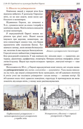 § 18-19. Середньовічна культура Західної Європи 203
3. Школи та університети
Освічених людей у середні віки було
відносно небагато. У ранньому Середньо­
віччі, як ви вже знаєте, вони жили зде­
більшого в монастирях.
Піднесення Європи, що почалося в
X ст., зумовило потяг до знань і потребу в
освічених людях. Освіта почала виходити
за межі монастирів.
У середньовічній Європі можна ви­
різнити три рівні шкіл. Нижчі школи
існували при церквах, монастирях, да­
ючи елементарні знання тим, хто бажав
присвятити себе служінню Богові. Тут
вивчали латину, якою велося богослужін­
ня, молитви й сам порядок богослужіння. Лекція вуніверситеті (мінітюра)
Середні школи найчастіше утворювалися
біля резиденцій єпископів. У них вивчали сім «вільних наук» — граматику, ри­
торику, діалектику, арифметику, геометрію. Остання містила географію, астро­
логію й музику. Перші три науки складали «тривіум», наступні чотири — «ква-
дривіум».
Починаючи від XI ст., у Європі зароджуються вищі школи, які згодом назва­
ли університетами (від латин, ипіиеі'вііав — сукупність). Така назва походи­
ла від того, що перші університети були громадами, які об’єднували вчителів
й учнів (учні ще називали університет «альма матер» — ласкава матір). Ці
об’єднання мали чіткі правила поведінки, структуру й претендували на неза­
лежність від влади міста, у якому вони розташовувалися.
Сорбоннський університет —
найавторитетніший університет
у середні віки
Університет у Болоньї — перший
університет в Європі
 