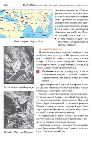 206 Розділ IV. Матеріальний і духовний світ європейського середньовіччя
людей-напівчудовиськ. Такими
фантастичними описами були
сповнені книги про тварин і рос­
лини. Враження від подорожей
розширювали знання про світ і
сприяли вдосконаленню геогра­
фічних карт. Цим закладалися
підвалини для майбутніх Вели­
ких географічних відкриттів.
► У чому головна заслуга Р. Бе-
Шлях подорожі Марко Поло кона? Який метод пізнання він
вважав головним?
5. Героїчний епос
З давніх-давен люди передавали розповіді про
події минулого з уст в уста. Як правило, героями
цих розповідей були вожді, королі, рицарі, казко­
ві герої. З X ст. їх стали записувати. Найвідомі-
шими героями були рицарі Зиґфрід, Роланд, Сід,
король Артур, безстрашний Беовульф.
О Героїчний епос — розповіді про героїв —
присвячений вождям і королям раннього
Середньовіччя, про відомі битви, казкових
героїв.
Про благородного Зиґфріда, прекрасну Крим-
Епізод з поеми про Беовульфа хільду, про германців та їхню боротьбу з гунами
розповідає «Пісня про Нібелунгів».
Одним із найулюбленіших героїв Середньо­
віччя був король Артур — хоробрий борець про­
ти англосаксонських завойовників Британії.
Його образ змальований у десятках романів.
Рицарі «круглого столу», чарівний меч Еска-
лібур, дружина Джиневра, чарівник Мерлін ста­
ли невід’ємними частинами образу.
Скандинавський герой конунг Беовульф усе
життя боровся зі страшними чудовиськами. Він і
загинув, убивши останнього дракона.
Найбільш відомими поемами Середньовіччя
стали французька «Пісня про Роланда» та іспан-
Епізод з «Пісні про Роланда» сь ка «Ш с н я ПР° м ого С ІДа>>-
 