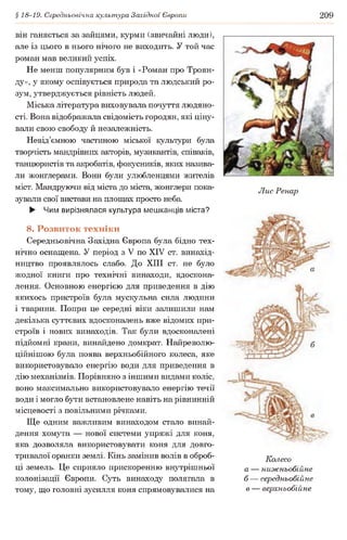 § 18-19. Середньовічна культура Західної Європи 209
він ганяється за зайцями, курми (звичайні люди),
але із цього в нього нічого не виходить. У той час
роман мав великий успіх.
Не менш популярним був і «Роман про Троян­
ду», у якому оспівується природа та людський ро­
зум, утверджується рівність людей.
Міська література виховувала почуття людяно­
сті. Вона відображала свідомість городян, які ціну­
вали свою свободу й незалежність.
Невід’ємною частиною міської культури була
творчість мандрівних акторів, музикантів, співаків,
танцюристів та акробатів, фокусників, яких назива­
ли жонглерами. Вони були улюбленцями жителів
міст. Мандруючи від міста до міста, жонглери пока­
зували свої вистави на площах просто неба.
► Чим вирізнялася культура мешканців міста?
8. Розвиток техніки
Середньовічна Західна Європа була бідно тех­
нічно оснащена. У період з V по XIV ст. винахід­
ництво проявлялось слабо. До XIII ст. не було
жодної книги про технічні винаходи, вдоскона­
лення. Основною енергією для приведення в дію
якихось пристроїв була мускульна сила людини
і тварини. Попри це середні віки залишили нам
декілька суттєвих вдосконалень вже відомих при­
строїв і нових винаходів. Так були вдосконалені
підйомні крани, винайдено домкрат. Найреволю-
ційнішою була поява верхньобійного колеса, яке
використовувало енергію води для приведення в
дію механізмів. Порівняно з іншими видами коліс,
воно максимально використовувало енергію течії
води і могло бути встановлене навіть на рівнинній
місцевості з повільними річками.
Ще одним важливим винаходом стало винай­
дення хомута — нової системи упряжі для коня,
яка дозволяла використовувати коня для довго­
тривалої оранки землі. Кінь замінив волів в оброб­
ці земель. Це сприяло прискоренню внутрішньої
колонізації Європи. Суть винаходу полягала в
тому, що головні зусилля коня спрямовувалися на
Лис Ренар
Колесо
а — нижньобійне
б — середньобійне
в — верхньобійне
 