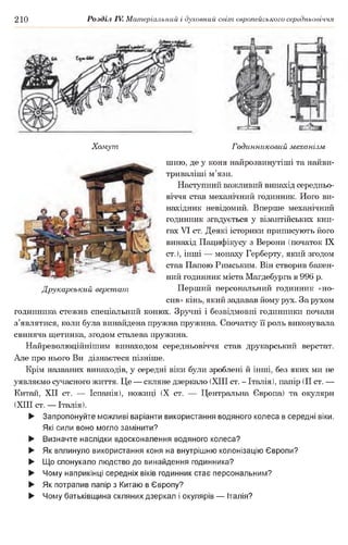 210 Розділ IV. Матеріальний і духовний світ європейського середньовіччя
Хомут Годинниковий механізм
шию, де у коня найрозвинутіші та найви-
триваліші м’язи.
Наступний важливий винахід середньо­
віччя став механічний годинник. Ного ви­
нахідник невідомий. Вперше механічний
годинник згадується у візантійських кни­
гах VI ст. Деякі історики приписують його
винахід Пацифікусу з Верони (початок IX
ст.), інші — монаху Герберту, який згодом
став Папою Римським. Він створив бакен­
ний годинник міста Магдебурга в 996 р.
Друкарський верстат Перший персональний годинник «но­
сив» кінь, який задавав йому рух. За рухом
годинника стежив спеціальний конюх. Зручні і безвідмовні годинники почали
з’являтися, коли була винайдена пружна пружина. Спочатку її роль виконувала
свиняча щетинка, згодом сталева пружина.
Найреволюційнішим винаходом середньовіччя став друкарський верстат.
Але про нього Ви дізнаєтеся пізніше.
Крім названих винаходів, у середні віки були зроблені й інші, без яких ми не
уявляємо сучасного життя. Це — скляне дзеркало (XIII ст. - Італія), папір (II ст. —
Китай, XII ст. — Іспанія), ножиці (X ст. — Центральна Європа) та окуляри
(XIII ст. — Італія).
► Запропонуйте можливі варіанти використання водяного колеса в середні віки.
Які сили воно могло замінити?
► Визначте наслідки вдосконалення водяного колеса?
► Як вплинуло використання коня на внутрішню колонізацію Європи?
► Що спонукало людство до винайдення годинника?
► Чому наприкінці середніх віків годинник стає персональним?
► Як потрапив папір з Китаю в Європу?
► Чому батьківщина скляних дзеркал і окулярів — Італія?
 