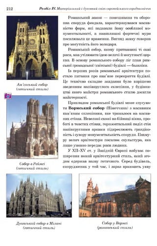 212 Розділ IV. Матеріальний і духовний світ європейського середньовіччя
Романський замок — помешкання та оборо­
нна споруда феодала, характеризувався масив­
ністю форм, які надавали йому особливої мо­
нументальності, а навколишні фортечні мури
посилювали це враження. Вигляд замку говорив
про могутність його володаря.
Романський собор, якому притаманні ті самі
риси, мав утілювати ідею величі й могутності цер­
кви. В основу романського собору ліг план рим­
ської громадської (світської) будівлі — базиліки.
Із перших років романської архітектури по­
стало питання про кам’яне перекриття будівлі.
Це технічно складне завдання було вирішено
Ам’енський собор ■ ■ ,
, „ * зведенням напівкруглого склепіння, у будівни-
(готичнии стиль)
цтві якого майстри романського стилю досягли
майстерності.
Прикладом романської будівлі може слугува­
ти Вормський собор (Німеччина) з масивним
кам’яним склепінням, яке трималося на масив­
них стінах. Невеликі схожі на бійниці вікна, про­
биті в товстих стінах, горизонтальний поділ стін
напівкруглими арками підкреслюють грандіоз­
ність і сувору монументальність споруди. Похму­
ру велич архітектури посилює скульптура, яка
лише умовно передає риси людини.
У ХІІ-ХУ ст. у Західній Європі набуває по­
ширення новий архітектурний стиль, який зго-
„ дом одержав назву готичного. Серед будівель,
Собор в Реймсі
(готичний стиль) споруджених у той час, і зараз вражають уяву
Дуомський собор в Мілані
(готичний стиль)
Собор у Вормсі
(романський стиль)
 