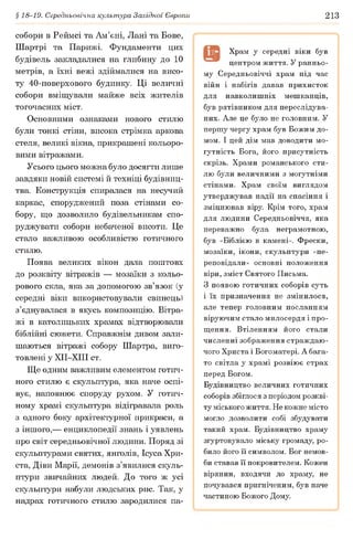 § 18-19. Середньовічна культура Західної Європи 213
собори в Реймсі та Ам’єні, Лані та Бове,
Шартрі та Парижі. Фундаменти цих
будівель закладалися на глибину до 10
метрів, а їхні вежі здіймалися на висо­
ту 40-поверхового будинку. Ці величні
собори вміщували майже всіх жителів
тогочасних міст.
Основними ознаками нового стилю
були тонкі стіни, висока стрімка аркова
стеля, великі вікна, прикрашені кольоро­
вими вітражами.
Усього цього можна було досягти лише
завдяки новій системі й техніці будівниц­
тва. Конструкція спиралася на несучий
каркас, споруджений поза стінами со­
бору, що дозволило будівельникам спо­
руджувати собори небаченої висоти. Це
стало важливою особливістю готичного
стилю.
Поява великих вікон дала поштовх
до розквіту вітражів — мозаїки з кольо­
рового скла, яка за допомогою зв’язок (у
середні віки використовували свинець)
з’єднувалася в якусь композицію. Вітра­
жі в католицьких храмах відтворювали
біблійні сюжети. Справжнім дивом зали­
шаються вітражі собору Шартра, виго­
товлені у ХІІ-ХІІІ ст.
Ще одним важливим елементом готич­
ного стилю є скульптура, яка наче оспі­
вує, наповнює споруду рухом. У готич­
ному храмі скульптура відігравала роль
з одного боку архітектурної прикраси, а
з іншого,— енциклопедії знань і уявлень
про світ середньовічної людини. Поряд зі
скульптурами святих, янголів, Ісуса Хри-
ста, Діви Марії, демонів з’явилися скуль­
птури звичайних людей. До того ж усі
скульптури набули людських рис. Так, у
надрах готичного стилю зародилися па-
Храм у середні віки був
центром життя. У ранньо­
му Середньовіччі храм під час
війн і набігів давав прихисток
для навколишніх мешканців,
був рятівником для переслідува­
них. Але це було не головним. У
першу чергу храм був Божим до­
мом. І цей дім мав доводити мо­
гутність Бога, його присутність
скрізь. Храми романського сти­
лю були величними з могутніми
стінами. Храм своїм виглядом
утверджував надії на спасіння і
зміцнював віру. Крім того, храм
для людини Середньовіччя, яка
переважно була неграмотною,
був «Біблією в камені». Фрески,
мозаїки, ікони, скульптури «пе­
реповідали» основні положення
віри, зміст Святого Письма.
З появою готичних соборів суть
і їх призначення не змінилося,
але тепер головним посланням
віруючим стало милосердя і про­
щення. Втіленням його стали
численні зображення страждаю­
чого Христа і Богоматері. А бага­
то світла у храмі розвіює страх
перед Богом.
Будівництво величних готичних
соборів збіглося з періодом розкві­
ту міського життя. Не кожне місто
могло дозволити собі збудувати
такий храм. Будівництво храму
згуртовувало міську громаду, ро­
било його її символом. Бог немов­
би ставав її покровителем. Кожен
вірянин, входячи до храму, не
почувався пригніченим, був наче
частиною Божого Дому.
 