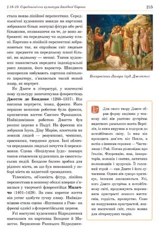 § 18-19. Середньовічна культура Західної Європи 215
стала поява лінійної перспективи. Серед­
ньовічні художники завжди на картинах
зображали більш значущі фігури або речі
більшими, незважаючи на те, де вони зо­
бражені: на передньому чи задньому пла­
ні. Картини в лінійній перспективі зобра­
жаються так, як сприймає світ людське
око: предмети на передньому плані біль­
ші, на задньому — менші. Також худож­
ник намагається передати індивідуальні
риси людини, його характер. Швидкого
поширення набувають картини світсько­
го характеру, з’являється такий новий
жанр, як портрет.
Як Данте в літературі, у мистецтві
нову культуру започаткував флорентієць
Джотто де Бондоне (1266-1337). Він
написав портрети, ікони, фрески. Його
першою великою роботою була фреска,
присвячена життю Святого Франциска.
Найвідомішою роботою Джотто був
розпис церкви в Падуї. На фресках він
зобразив Ісуса, Діву Марію, апостолів як
земних людей — розумними, чесними,
красивими, твердими духом. їхні облич­
чя передавали людські почуття й пережи­
вання. Сцена «Поцілунок Іуди» показує
також ставлення художника до євангель­
ських подій. Бондоне багато зробив для
рідного міста, за що був похований у со­
борі міста як видатний громадянин.
Тілесність, об’ємність фігур, лінійна
перспектива в повному обсязі вперше з’я­
вилася у творчості флорентійця Мазач-
чо (1401-1428). За своє коротке життя
він устиг здобути гучну славу. Найвідо­
мішою стала сцена «Вигнання з Раю» на
фресці однієї з флорентійських церков.
Усі наступні художники Відродження
навчалися на картинах Бондоне й Ма-
заччо. Вершиною Раннього Відроджен-
Воскресіння Лазаря (худ. Джотто)
ГвЗ Для свого твору Данте об­
рав форму видіння: у тем­
ному лісі він раптово зустрічає
видатного римського поета Вергі-
лія, із яким вирушає в подорож до
потойбічного світу. Із ним він
проходить дев’ять кіл Пекла, а
потім з іншими героями — Чисти­
лище і Рай. Поема розповідає про
Італію, Флоренцію, пап, імпера­
торів, монахів і святих, античних
полководців і мудреців. її голов­
ний герой — сам Данте і його су­
часники. Одних він суворо крити­
кує, іншими захоплюється. Усі,
кого Данте зустрічає в потойбіч­
ному світі, продовжують пережи­
вати пристрасті земного життя:
гнів, гордість, презирство. Саме
це напруження пристрастей, яки­
ми насичений світ, стало новим
для літературних творів.
 
