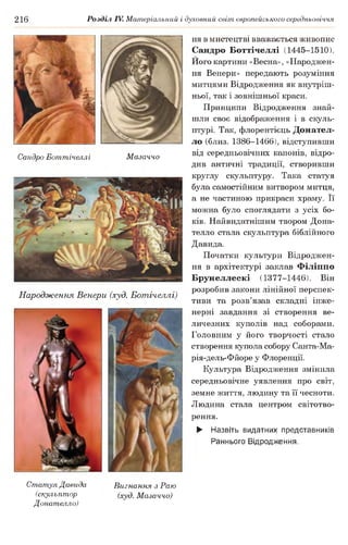 216 Розділ IV. Матеріальний і духовний світ європейського середньовіччя
Сандро Боттічеллі Мазаччо
Народження Венери (худ. Ботічеллі)
ня в мистецтві вважається живопис
Сандро Боттічеллі (1445-1510).
Його картини «Весна», «Народжен­
ня Венери» передають розуміння
митцями Відродження як внутріш­
ньої, так і зовнішньої краси.
Принципи Відродження знай­
шли своє відображення і в скуль­
птурі. Так, флорентієць Донател-
ло (близ. 1386-1466), відступивши
від середньовічних канонів, відро­
див античні традиції, створивши
круглу скульптуру. Така статуя
була самостійним витвором митця,
а не частиною прикраси храму. Її
можна було споглядати з усіх бо­
ків. Найвидатнішим твором Дона-
телло стала скульптура біблійного
Давида.
Початки культури Відроджен­
ня в архітектурі заклав Філіппо
Брунеллескі (1377-1446). Він
розробив закони лінійної перспек­
тиви та розв’язав складні інже­
нерні завдання зі створення ве­
личезних куполів над соборами.
Головним у його творчості стало
створення купола собору Санта-Ма-
рія-дель-Фйоре у Флоренції.
Культура Відродження змінила
середньовічне уявлення про світ,
земне життя, людину та її чесноти.
Людина стала центром світотво-
рення.
► Назвіть видатних представників
Раннього Відродження.
Статуя Давида
(скульптор
Донателло)
Вигнання з Раю
(худ. Мазаччо)
 