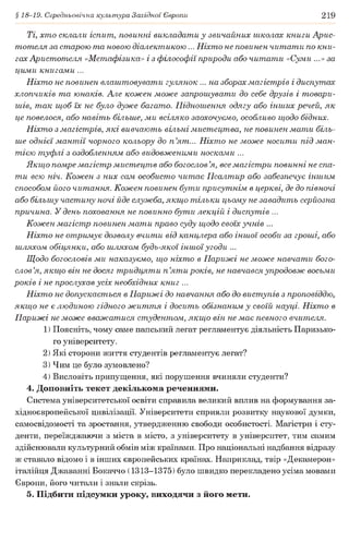 § 18-19. Середньовічна культура Західної Європи 219
Ті, хто склали іспит, повинні викладати у звичайних школах книги Арис­
тотеля за старою та новою діалектикою... Ніхто не повинен читати по кни­
гах Аристотеля «Метафізика» і з філософії природи або читати «Суми ...»за
цими книгами ...
Ніхто не повинен влаштовувати гулянок ... на зборах магістрів і диспутах
хлопчиків та юнаків. Але кожен може запрошувати до себе друзів і товари­
шів, так щоб їх не було дуже багато. Підношення одягу або інших речей, як
це повелося, або навіть більше, ми всіляко заохочуємо, особливо щодо бідних.
Ніхто з магістрів, які вивчають вільні мистецтва, не повинен мати біль­
ше однієї мантії чорного кольору до п ’ят... Ніхто не може носити під ман­
тією туфлі з оздобленням або видовженими носками ...
Якщо помре магістр мистецтв або богослов ’я, все магістри повинні не спа­
ти всю ніч. Кожен з них сам особисто читає Псалтир або забезпечує іншим
способом його читання. Кожен повинен бути присутнім в церкві, де до півночі
або більшу частину ночі йде служба, якщо тільки цьому не завадить серйозна
причина. У день поховання не повинно бути лекцій і диспутів ...
Кожен магістр повинен мати право суду щодо своїх учнів ...
Ніхто не отримує дозволу вчити від канцлера або іншої особи за гроші, або
шляхом обіцянки, або шляхом будь-якої іншої угоди ...
Щодо богословів ми наказуємо, що ніхто в Парижі не може навчати бого­
слов’я, якщо він не досяг тридцяти п ’яти років, не навчався упродовж восьми
років і не прослухав усіх необхідних книг ...
Ніхто не допускається в Парижі до навчання або до виступів з проповіддю,
якщо не є людиною гідного життя і досить обізнаним у своїй науці. Ніхто в
Парижі не може вважатися студентом, якщо він не має певного вчителя.
1) Поясніть, чому саме папський легат регламентує діяльність Паризько­
го університету.
2) Які сторони життя студентів регламентує легат?
3) Чим це було зумовлено?
4) Висловіть припущення, які порушення вчиняли студенти?
4. Доповніть текст декількома реченнями.
Система університетської освіти справила великий вплив на формування за­
хідноєвропейської цивілізації. Університети сприяли розвитку наукової думки,
самосвідомості та зростання, утвердженню свободи особистості. Магістри і сту­
денти, переїжджаючи з міста в місто, з університету в університет, тим самим
здійснювали культурний обмін між країнами. Про національні надбання відразу
ж ставало відомо і в інших європейських країнах. Наприклад, твір «Декамерон»
італійця Джаванні Бокаччо (1313-1375) було швидко перекладено усіма мовами
Європи, його читали і знали скрізь.
5. Підбити підсумки уроку, виходячи з його мети.
 