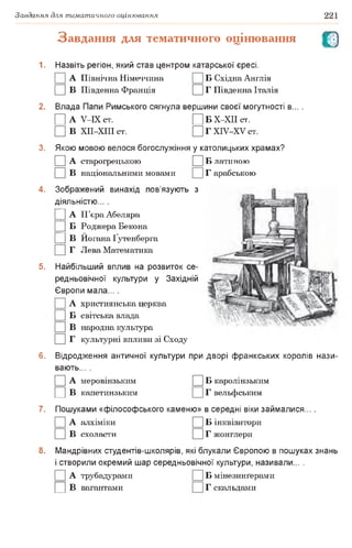 Завдання для тематичного оцінювання 221
Завдання для тематичного оцінювання О
1. Назвіть регіон, який став центром катарської єресі.
А Північна Німеччина Б Східна Англія
|] В Південна Франція Д Г Південна Італія
2. Влада Папи Римського сягнула вершини своєї могутності в... .
□ А У-ІХ ст. □ Б Х-ХІІ СТ.
□ В ХІІ-ХІІІ ст. □ Г ХІУ-ХУ ст.
3. Якою мовою велося богослужіння у католицьких храмах?
□ А старогрецькою □ Б латиною
□ в національними мовами Г арабською
4. Зображений винахід пов’язують з
діяльністю... .
|] А П’єраАбеляра
|] Б Роджера Бекона
|] В Йогана Ґутенберга
|] Г Лева Математика
5. Найбільший вплив на розвиток се­
редньовічної культури у Західній
Європи мала... .
А християнська церква
|] Б світська влада
□ в народна культура
□ г культурні впливи зі Сходу
6. Відродження античної культури при дворі франкських королів нази­
вають... .
□ А меровінзьким □ Б каролінзьким
□ в капетинзьким Г вельфським
7. Пошуками «філософського каменю» в середні віки займалися... .
□ А алхіміки □ Б інквізитори
□ в схоласти □ г жонглери
8. Мандрівних студентів-школярів, які блукали Європою в пошуках знань
і створили окремий шар середньовічної культури, називали... .
А трубадурами Б мінезинґерами
□ в вагантами Г скальдами
 