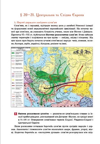 § 2 0 —21. Центральна та Східна Європа
1. Перші держави західних слов’ян
Слов’яни, як і герданці, відіграли велику роль у загибелі Рюісккої імперії
та формуванні нової середньовічної європейської цивіліяаші. На початку на­
шої ери слов'яни, як уважають більшість учених, жили між Віспою і Дніпре«.
Протягом VI— VII ст. відбувалося Велике розселення слов’ян. Нони зайняли
знатну територію і поділилися на три групи — західну, східну і південну. Від
цих трьох груп беруть початок сучасні слов’янські народи: чехи, словаки, поля­
ки, болгари, серби, українці, білоруси, росіяни та інші.
П Велике розселення слов'ян — розселення слов'янських племен із їх­
ньої прабатьківщини, розташованої між Дніпром і Віслою. на сусідні землі
в V— VII ст. Опанування слов'янами теренів Східної, Південно-Східної і
Центральної Європи.
Після розселення почалася боротьба слов’ян проти сусідніх народів і дер­
жав. Завоювати і поневолити слов’ян намагалися авари, франки, угорці, нім­
ці. Водночас боротьба за «оволодіння душами» слов’ян розгорнулася між схід­
 