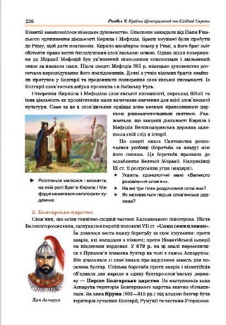 236 іЬ-'пК.* V. Країни Центральної то Східної Європи
Візантії занепокоїлося німецьке духовенство. Єпископи зажадали від Ііапи Рим­
ського припинення діяльності Кирила і Нефодія. Брати змушені були прибутп
до Рому, щоб дати пояснення. Кирило незабаром поыер у Римі. а його брат зміг
обстояти право вестп богослужіння слов’янською мовою. Однак після повернен­
ня до Моравії Мефодій був ув'язнений німецькими єпископами і звільнений
лише за накалом папи. Після смерті Мефодія 885 р. німецьке духовенство роз­
почало переслідування його послідовників. Деякі з учнів відомих братів знайш­
ли притулок у Вопгаріі та продовжили поширення слов'янської писемності. Із
Болгарії слов'янська азбука проникла і в Київську Русь.
Створення Кирилом і Мефодікм слов’янської писемності, переклад Біблії та
їхня діяльність як просвітителів мали величезне значення для всі«4 слов'янської
культуро. Саме за це в слов'янських країнах вони визнані православною цер­
квою рівноапостольними святими. Ува­
жаться. що завдяки діяльності Кирила і
Мефодія Велпкоморавська держава зали­
шила свій слід в історії.
По смерті князя (^вятополка розпо­
чалися усобиці (боротьба за владу) між
його синами. Ця боротьба призвела до
ослаблення Великої Моравії. Наприкінці
IX ст. її розгромили угри (мадярп).
► Укажіть хронологічні межі «Великого
Розгляньте малюнок і визначте,
на якій ролі братів Кирила і Ме-
фодія намагався наголосити ху­
дожник.
розселення слов'ян».
► На які три гілки розділилися слов'яни?
► Як називається перша слов'янська дер­
жава?
2. Болгарське царство
Слов’яни, шо осіли північно-східній частині Балканського півострова. 1Іісля
Великого розселення, заснували в першій половині VII ст. «Союз семи племен».
їм довелося вести важку боротьбу за своє існування: проти
аварів, які нападали з півночі; проти Візантійської імперії
на південних кордонах. У 679 р. на ці землі переселили­
ся з Нрпазов’я племена буягар на чопі з ханом Аспарухом.
Він домовився зі стов'янами про виділення земель для по­
селень будгар. Спільна боротьба проти аварів і візантійців
об’єднала два народи в єдину булгаро-слов’анську держа­
ву — Перше Болгарське царство. За наступників хана
Аспаруха територія Болгарського царства значно збільши­
лася. За хана Крума (802— 815 рр.) під владою болгар була
Хіаи Аспарух територія сучасних Болгарії, Румунії та частини Угорщини.
 