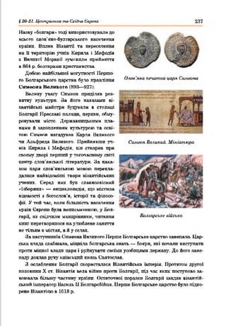 §20 21. Ц&траяъиа та Східна Європа 237
О.-юв 'яна псиипка царя Симеона
Симеон Великий. Мініатюра
Наяву «болгари* тоді використовували до
всього слов'яно-булгарського населення
країни. Вплив Візантії та переселення
на її територію учнів Кирила і Мефодія
з Великої Моравії зумовили прийняття
в 864 р. болгарами християнства.
Добою найбільшої могутності Першо­
го Болгарського царства було правління
Симеона Великого (893— 927).
Велику увагу Симеон приділяв роз­
витку культури. За його наказами ві­
зантійські майстри будували в столиці
Болгари Нреславі палаци, церкви, обму­
ровували місто. Державницькими пла­
нами б захопленням культурою та осві­
тою Симеон нагадував Карла Великого
чи Альфреда Великого. Прийнявши уч­
нів Кирила і Мефодія, він створив при
своєму дворі перший у тогочасному світі
центр слов'янської літератури. За нака­
зом паря слов'янською мовою перекла­
далися найвідоміпгі твори візантійських
учених Серед них був славнозвісний
«Ізборник» — енциклопедія, що містила
відомості з богослов'я, історії та філосо­
фії. У той час, коли більшість населення
країн Європи була неписьменною, у Бол­
гарії, як свідчили мандрівники, читання
книг перетворилося на улюблене заняття
не тільки в містах, а й у сечах.
За наступників Симеона Великого Перше Болгарське царство занепало. Цар­
ська влада слабшала, міцніла болгарська знать — бояри, які почали виступати
проти міцної влади царя і руйнувати своїми усобицями держав}’. До його зане­
паду доклав руху київський князь Святослав.
З ослаблення Болгарії скористалася Візантійська імперія. Протягом другої
половини X ст. Візантія вела війни проти Болгарії, під час яких поступово за­
воювала більш}' частин}' країни. Остаточної поразки Болгарії завдав візантій­
ський імператор Василь 11 Болгаробійця. Перше Болгарське царство було підко­
рене Візантією в 1018 р.
Болгарське військо
 