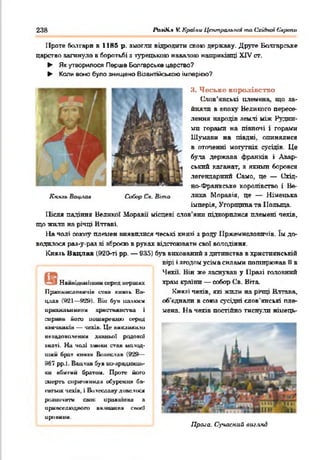 238 РЬ.чді.% VCКраїни Цттральпоі та Східної Європи
Проте болгари в 1185 р. змогли відродити авою державу. Друге Болгарське
царство загинуло в боротьбі з турецькою навалою наприкінці XTV ст.
► Як утворилося Перше Болгарське царство?
► Коли воно було знищено Візантійською імперією?
Я. Чеське королівство
Слов’янські племена, що за­
йняли в епоху Великого пересе­
лення народів землі між Рудни­
ми горами на півночі і горами
Шумави на півдні, опинялися
в оточенні могутнії сусідів. Це
була держава франків і Авар­
ський каганат, з якими боровся
легендарний Само, це — Схід­
но-Франкське королівство і Ве-
Кн.чгь Вчцли* Собор Сі*. Віта лика Моравія, це — Німецька
імперія, Угорщина та Польща.
Після падіння Великої Моравії місцеві слов'яни підкорилися племені чехів,
що жили на річці Вптаві.
На чолі ооюяу племен виявилися чеські князі з роду і Іржемисловичів. їм до­
водилося раз-у-раз зі зброєю в руках відстоювати свої володіння.
Князь Вацлав (920-ті рр. — 935) був вихований з дитинства в християнській
вірі і згодом усіма силами поширював 0 в
Чехії. Він же заснував у Празі головний
храм країни — ообор Св. Вгта.
Князі чехів, які жили на річці Влтава,
об'єднали в союз сусідні слов'янські пле­
мена. На чехів постійно тиснули німець-
Прала. Сучасний вигляд
УНамиідіш іїш ш серед игршнх
Пржекислоиичін еіии кияяь Ва­
цлав (021—ftÜft). Він був палким
ирмхильишсом хрисгшиитва і
сирш п ііопа иишмреишо оеред
м іги и ш и — чехів. Це викликали
иеаадоволіенші давньої родової
анаті. Н а чолі цмини став иаіод-
шим брат квим Вииослав (929—
967 рр.). Вацлав буч ио-лрадшщь-
ки вбигий братом. Проте його
□иергь спричинила oöypetta* ба­
гатьох чехів, і Вилесдаву дш кіїїхя
роаиочата свої иролліиив а
иривседюджт» вш таиня с а о в і
ировипн.
 