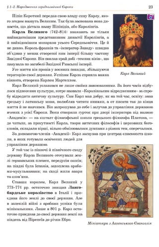 § 1-2. Народження середньовічної Європи 23
Карл Великий
Піпін Короткий передав свою владу сину Карлу, яко­
го згодом назвуть Великим. Так була заснована нова ди­
настія, що дістала назву Піпінідів, або Каролінгів.
Карла Великого (742-814) вважають не тільки
найвидатнішим представником династії Каролінгів, а
й найвідомішим монархом усього Середньовіччя. Це й
не дивно. Король франків та «імператор Заходу» швидко
об’єднав у межах створеної ним імперії більшу частину
Західної Європи. Він поклав край добі «темних віків», що
панувала по загибелі Західної Римської імперії.
Усе життя він провів у воєнних походах, збільшуючи
територію своєї держави. Успіхам Карла сприяла важка
кіннота, створена Карлом Мартеллом.
Карл Великий уславився не лише своїми завоюваннями. За його часів відбу­
лося піднесення культури, котре назвали «Каролінзьким відродженням» за спро­
бу відродити античну культуру. Сам Карл мав добру, як на той час, освіту: знав
грецьку і латинську мови, полюбляв читати книжки, а от писати так до кінця
життя й не навчився. Він запрошував до себе і залучав до управління державою
вчених з усієї Європи. Вони створили гурток при дворі імператора під назвою
«Академія» — на кшталт філософської школи грецького філософа Платона, —
де читали, за присутності Карла, твори античних філософів і церковних бого­
словів, складали вірші, вільно обмінювалися думками з різних тем, сперечалися.
За допомогою членів «Академії» Карл заснував при центрах єпископств шко­
ли, в яких готували освічених людей для
управління державою.
У той час із півночі й північного сходу
державу Карла Великого оточували зем­
лі германських племен, передусім саксів;
на півдні була Іспанія, захоплена араба-
ми-мусульманами; на сході жили авари
та слов’яни.
Ставши королем, Карл Великий у
773-774 pp. остаточно знищив Ланґо-
бардське королівство в Італії і при­
єднав його землі до своєї держави. Але
в запеклій війні з арабами успіхи були
мінімальними. Лише в 801 р. Карл оста­
точно приєднав до своєї держави землі на
південь від Піренеїв до річки Ебро.
Мініатюра з Аахенського Євангелія
 