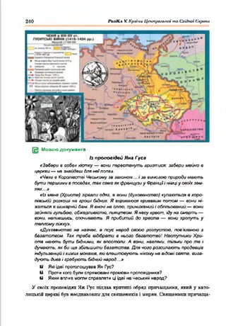240 VCКраїни ЦептралъпЫ то Східноі 6'арапи
[ З Мовою документа
/з проповідей Яна Гуса
«Забери в собвк кістку — вони перестануть гризтися: забери мэйко в
церкви — не знайдеш для неїпопе».
«Чехи в Королівстві Чеському зе законом... і за вимовою природи мають
бути першими в поседех. так само як французи у Фракціїі німці у своїх зем­
лях...і»
«Із мене (Христе) зірвали одяа. в еони (духовенство) купаються в коро­
лівській розкоші на гроші бідних. Я вкриваюся кривавим потом — вони ні­
жаться в шикарній бані. Я вночі не сплю, принижений і обпльоеений,— еони
зайняті гульбою, обжерливістю, пияцтвом. Я несу хрест, іду на смерть —
еони, напившись, спочивають. Я прибитий до хреста — вони хропуть у
теплому ліжку».
«Духовенство не навчвс. в псує нарад своєю розпустою, пов'язаною з
багатством. Так треба відібрати в нього багатство! Наступники Хри­
ста мають бути бідними, як апостоли. А вони, навпаки, тільки про те і
думають, як би ще збільшити багатства. Для чого розсилають продавців
індульгенцій і хижих монахів, які влаштовують нікоілу не відомі святе, вига­
дують диеа і грабують бідний народ...»
8 Які ідеї проголошував Ян Гус?
в Проти кого були спрямовані промоем проповідника?
в Який вплив могли справляти ці щеї на чеський нарад?
У своїх проповідях Ян І^ус піддав крптшіі обряд причащання, який у като­
лицькій церкві був неоднаковим для священиків і мирян. Священики притаща-
 