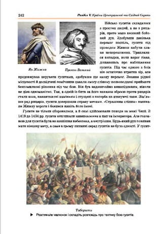 Військо гуситів складалося
я простих людей, а не а рица­
рів, проте мало високий бойо­
вий дух. Здобувши декілька
перемог поспіль, гусити під
проводом Жпжкн набули сла­
ви непереможних. Трапляла­
ся випадки, кали ворог тікав,
дізнавшись про наближення
гуситів. Під час одного я боїв
він остаточно втратив зір, але
продовжував керувати гуситами, здобувши ще низку перемог. Знання рідної
місцевості й досвідчені помічники давали змогу сліпому полководцеві приймати
безпомилкові рішення під час бою. Він був надзвичайно винахідливим, нікатш
не діяв одноманітно. Так, в одній із битв за його наказом зброєю проти рицарів
стали вози, навантажені камінням і спущені з пагорба на атакуючі .лави. Зім'яв­
ши ряд рицарів, гусити довершили справ}' мечами. «Страшним сліпим» назива­
ли Жижку вороги і боялися навіть його імені.
І'уситн не тільки оборонялися, а й самі здійснювали походи за межі Чехії. З
1419 до 1434 рр. гусити викликали занепокоєння в пап та імператора. Але голов­
ною для гуситів була не зовнішня небезпека, а внутрішня. Будь-який рух повинен
мати кінцеву мету, а саме в цьому питанні серед гуситів не було єдності. У гусит-
242 АміЛі.» V. Країни Цттральппі то Східної Сиропи
Ян Жижка Проти Великий
Таборити
► Розгляньте малюнок і складіть розповідь про тактику бою гуситів.
 