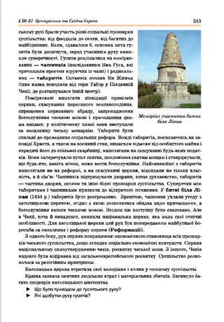 і 20 21. Цаіліра.<іьиа та СгіЛіа Єаропа 243
ському русі брали участь різні соціальні прошарки
суспільства; від феодалів до селян, від багатих до
найбіднішпх. Коли, здавалося б, основна мета гу­
ситів була досягнута, серед учасників руху вини­
кли суперечності. Гусити розділилися на помірко­
ваних — чаш ників (послідовники Яна 1>са, які
причащали простих віруючих із чаші) і радикаль­
них — таборитів. Останніх очолив Ян Жижка
(їхня наява походила від гори Табор у Південній
Чехії, де розташувався їхній центр).
Помірковані вимагата ліквідації привілеїв
церкви, скасування церковного землеволодіння,
спрощення церковного обряду, запровадження
богослужіння чеською мовою і причащання дво- Меморіал учасникам битви
біт Ліпан
ма видами; у політичному плані вони виступати
за незалежну чеську монархію. Таборити були
схильні до проведення соціальних реформ. Вожді таборитів, посилаючись на за­
повіді Христа, а також на воєнний стан, вимагали відмови від особистого майна і
передачі його до спільної скарбниці, наполягали на скасуванні будь-яких подат­
ків. Вони заперечували культ святих, поклоніння святим мощам і стверджували,
що будь-хто, навіть жінка, може вести богослужіння. Найзапекліші з таборитів
наполягали не на реформі, а на скасуванні церкви, відкидали не тільки влас­
ність, а й сім'ю. Чашників підтримували дворяни, вище духовенство, таборитів
— частина дворян, селяни та інші бідні прошарки суспільства. Суперечки між
таборитами і чашниками призвели до відкритого зіткнення. У битві біля Л і­
пан (1434 р.) таборитів було розгромлено. Зрештою, чашники уклали угоду з
католицькою церквою, згідно з якою дозволялися обидва види причащання, а
богослужіння велося чеською мовою. Згодом цю поступку було скасовано. Але
в Чехії, хоча й ненадовго, виникла національна церква, яка мала свої етнічні
особливості. Для католицької церкви цей рух був попередником майбутньої бо­
ротьби за оновлення і реформу церкви (Реформації).
З одного боку, рух сприяв покращенню економічного становища всіх прошар­
ків чеського суспільства, дещо згладив соціально-економічні контрасти. Сприяв
націонатьному самоутвердженню чехів, розвитку чеської мови. З іншого, Чехія
надовго була відірвана від загальноєвропейського розвитку. Суспільство розко-
лочося за релігійним принципом.
Католицька церква втратила свої володіння і вплив у чеському суспільстві.
Країна зазнала значних людській втрат і матеріальних збитків. Загинуло ба­
гато шедеврів католицького мистецтва.
► Що було приводом до гуситського руху?
► Які здобутки руху гуситів?
 