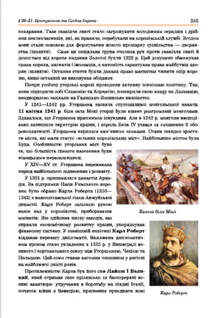 § 20 21. Центральна та СгіЛсаЄлрапа 246
покарання. Таке свавілля знаті стало загрожувати володінням середнії і дріб­
них землевласників. які. як правило, перебували на королівській службі. Згодом
вонп стали основою для формування нового прошарку суспільства — дворян­
ства (шляггп). Саме ця соціальна група опалила рух проти свавілля знаті й
домоглася від короля видання Золотої булли 1222 р. Цей документ обмежував
права короля, магнатів і іноземців, а натомість гарантував права майбутніх дво­
рян (шляхти). Остання стаття булли давала право магнатам 'пінити опір коро­
лю, якщо останній не виконував обіцянок.
Попри усобиці угорські королі проводили активну зовнішню політику. Так,
вони підкорили собі Сдавонію та Хорватію, поширили свою владу на Далмацію,
неодноразово зазіхали на Галицько-Волинське князівство.
У 1241— 1242 рр. Угорщина зазнала спустошливої монгольської навали.
11 квітня 1241 р. біля села Мохі угорці були вщент розгромлені монголами.
Здавалося, що Угорщина припинила існування. Але в 1242 р. монголи несподі­
вано залишили територію країни, і король Бела IV узявся за зміцнення В обо­
роноздатності. Угорщина вкрилася кам’яними замками. Стали швидко зроста­
ти міста, які мали статус «вільних королівських міст». Найбільшим містом була
Буда. Особливістю угорських міст було
те, що більшість їхнього населення були
німецькими переселенцями.
У XIV— XV ст. Угорщина переживала
період найбільшого піднесення і розквіту.
У 1301 р. припинилася династія Арпа-
дів. За підтримки Папи Римського коро­
лем було обрано Карла Роберта (1310—
1312) з неаполітанської гілки Анжуйеької
династії. Карл Роберг залізною рукою
навів лад у королівстві, приборкавши
магнатів. Він здійснив низку заходів, що
сприяли економленому розвитку країни, упорядкував
фінансову систему. У зовнішній політиці Карл Роберг
віддавав перевагу дипломатії Важливим дипломатич­
ним кроком стало укладення в 1335 р. у Вишеграді во­
єнного і торговельного союз)' між Угорщиною, Чезгіг.юта
Польщею. Цей союз ставав вагомим чинником у регіоні
на найближчі двісті років.
Протилежністю Карла був його син Л айош І Вели­
кий, який отримав своє прізвисько за безперервні во­
єнні авантюри: утручання в боротьбу на півдні Італії-,
початок війни з Венецією, прагнення приєднати нові
 