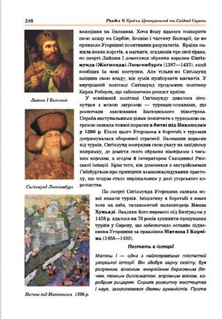 володіння на Балканах. Хоча йому вдалося пошнрптп
свою владу на Сербі». Боснію і частину Болгарії, це не
принесло Угорщині позитивних результатів. Країна на­
жила нових ворогів, а магнати, згадавши про свої права,
по смерті Лайоша 1 домоглися обрання королем Спґіз-
мунда (Жппнонла) Люксембурга (1387— 1437), який
пообіцяв їм нові поступки. Але тільки-но Спгізмунд
зміцнив свою влад;,', він зумів приборкати магнатів. У
внутрішній політиці Сиґіямунд продовжив політику
Карла Роберта, що забезпечило розквіт країни.
У ЗОВНІШНІй ПОЛІТИЦІ СЯГІГШУНДУ ДОВЄЛОСЯ ЯЗТК-
нутпея з новою загрозою — турками-османамп, що
розпочали завоювання Наггке н с ь к о г о півострова.
Спроба наступальними діями покінчити з турецькою за­
грозою зазнала повної поразки в битві під Никополем
у 1396 р. Після цього Угорщина в боротьбі я турками
дотрпмуватася оборонної стратегії. Зазнавши поразки
від турків, Спгізмунд зосередив свою увагу на західному
напрямку, де домігся свого обрання німецьким і чесь­
ким королем, а згодом й імператорам Священної Рим­
ської імперії. Крім того, вія домовився з австрійськими
Габсбургами про принципи вяавмонаслідування престо­
лу, що згодом стало вирішальним у долі угорського ко-
СиЛлиунЛ Лпжіжмбурі РолІЕСТВа-
ІІо смерті Сигізмунда Угорщина зазнала но­
вої навали турків. Ініціативу в боротьбі я ними
взяв на себе, тачанокптий полководець Янош
Хуиьяді. Завдяки його перемозі під Батґрздпм у
1456 р. вдалося на 70 років зупинити просування
турків у Свропу, що забезпечило останнє підне­
сення Угорщини за правління Матяша 1 Коркі-
иа (1458— 1490).
Постать в історії
Мвтяш ! — одна з найяскравіших постатей
угорська /епюр«. Він здобув гарну освіту, був
розумним, власним, енергійний д&ржавнии дія­
чем. тонким дипломатом, вправним воїном, хо­
робрим рицарем. Сприяв розвитку мистецтва
і наук, захоплювався ідеями гуманістів. Проте
Бипига під Никопатлу 1396р.
І'оліНл V. Країни Цтипральпаі то Східної Єарапи246
Лаігош І Великий
 