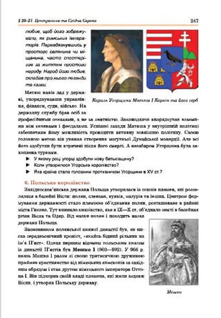 § 20 21. Центральна та (ïxiâno Європа 247
любив, щоб його зображу­
вали. як римських, імпера­
торів. Перевдягнувшись у
простого селянина чи мі­
щанина. часто спостері­
гав за життям простого
народу. Народ його любив,
складав про нього легенди
та казки.
Матяш навів лад у держа­
ві, упорядкувавши управлш- Король Угорщини Матяш. І Корлін nui його герб
ня, фінанси, суща, військо. На
державну службу брав осіб за
професійними ознаками, а не sa знатністю. Законодавчо впорядкував взаєми­
ни між селянами і феодалами. Успішні заходи Матяша у внутрішній політиці
забезпечили йому можливість проводити активну зовнішню політику. Своє»
головною метою він уважав створення могутньої Дунайської монархії. Але всі
його здобутки були втрачені після його смерті. А незабаром Угорщина була за­
хоплена турками.
► У якому році угорці здобули нову батьківщину?
► Коли утворилося Угорське королівство?
► Яка країна стала головним противником Угорщини в XV ст?
К. Польське королівство
Західнослов’янська держава Польща утворилася із союзів племен, які розсе­
лялися в басейні Віспи: п о л я н , сленяан. кунвів, мазурів та інших. Центром фор­
мування державності стало племінне об'єднання полян, розташоване в районі
міста І’нсшо. Тут виникло князівство, яке в IX—X ст. об’єднало землі в басейнах
річок Вісла та Одер. Від назви полян і походить назва
держави Польща.
Засновником полянськоі княжої династії 63ns, як пп-
сав середньовічний хроніст, «якийсь бідний рільник на
ім’я ІГяст*. Однак першим відомим польським князем
із династії И'ястів був Мепіко 1 (960— 992). У 966 р.
князь Метко 1 разом зі своєю тритисячною дружиною
прийняв християнство від німецьких єпископів за захід­
ним обрядом і став другом німецького імператора Отта­
ва і. Він підкорив своїй владі племена, які жили вздовж
Вісли, і утворив Польську державу.
Исшки
 
