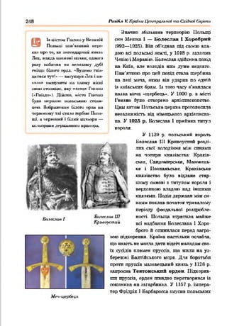 248 Po.iOi.t V. Крачш Цтипральпт ma Cxiànm Європи
Is uJm>u Гtuauo y Великім
Польщі иш 'ш иш иї пере-
lh;i иро •te, ж легендарний кмг.аь
Лех, ЙДОДЬ LUIt-мені ІШЛЯМ, одниru
ршу іluбамии ни иеікаїиу дуй»
гнізди білого орал. *Будемо гшл-
днтиси тут!* — имгукиуи Лех 1ни-
кмчііи авшу шіги tût цьому нісиі
спою икишикі, псу н я чиян Гшніїи
(«Гнізди»). Дійсно, місга Гикцш
було иершикі иодьською СІЗДШ-
це*о. Зіхїражешіи білого орли на
чершжоиу тлі спало гербом Поль­
щі, а чериоши. і білий ьальори —
китьорешм дервашнаго црешора.
Ба.кх.яоа 1
Билсслая ІП
Кршіиустиіі
Значно збільшив територію Польщі
сим Мешка І — Болеслав І Хоробрий
(992— 1025). Він об’едаав під своєю вла­
дою всі польські землі, у 1018 р. захопив
Чехію і Моравію. Болеслав здійснив похід
на Київ, але володів ним дуже недовго.
Пам'яткою про цей похід сіпала щербина
на лезі меча, яким він ударив по одній
із київських брам. Із того часу з'явилася
назва меча «щербець». У 1000 р. в місті
І'незно було створено архіотпскопство.
Ции актом Польська церьііа проголосила
незалежність від німецького архієписко­
па. У 1025 р. Болеслав 1 прийняв титул
короля.
У 1139 р. польський король
Болеслав 111 Кривоустий розді­
лив свої володіння між синами
на чотири князівства: Краків­
ське, Сандомирське, Мяяовець-
ке і Ііознаньське. Краківське
князівство було віддане стар­
шому синові я титулом короля і
верховною владою над іншими
князями. Поділ держави між си­
нами поклав початок тривалому
періоду феодальної роздробле­
ності. Польща втратила майже
всі надбання Болеслава 1 Хоро­
брого й опинилася перед загро­
зою підкорення. Країна настільки ослабла,
що навіть не могла дати відсіч нападам сво­
їх сусідів племен пруссів, що жили на уз­
бережжі Балтійського моря. Для боротьби
проти пруссів мазовецький князь у 1126 р.
запросив Тевтонський орден. Підкорив­
ши пруссів, орден швидко перетворився із
союзника на загарбника. У 1157 р. імпера­
тор Фрідріх 1 Барбаросса змусив польських
М еч-Щ іґрбсц ь
 