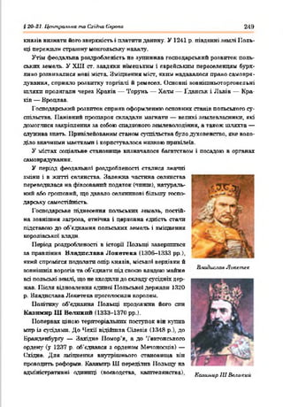 $20 2І. Цегтральиа та Східна Європа 249
князів визнати його зверхність і платптп данину. У 1241 р, південні землі 1Іоль-
іці пережили страшну монгольську навалу.
Утім феодальна роздробленість ае зупинила господарський розвиток поль­
ських земель. У ХИІ ст. завдяки німецький і єврейським переселенцям бурх­
ливо розвивалися нові міста. Зміцнення міст, яким надавалося право самовря­
дування, сприяло розвитку торгівлі й ремесел. Основні зовнішньоторговельні
шляхи пролягали через Краків — Торунь — Хата — Ґданськ і Львів — Кра­
ків — Вроцлав.
Господарський розвиток сприяв оформленню основних станів польського су­
спільства. Панівний прошарок складали магнати — великі землевласники, які
домоглися закріплення за собою спадкового землеволодіння, а також шляхта —
служнва знать. Привілейованим станом суспільства було духовенство, яке воло­
діло значними маєтками і користувалося низкою привілеїв.
У містах соціальне становище визначалося багатством і посадою в органах
самоврядування.
У період феодальної роздробленості сталися значні
зміни і в житті селянства. Залежна частина селянства
переводилася на фіксований податок (чинш), натураль­
ний або грошовий, що давало селянинові більшу госпо­
дарську самостійність.
Господарське піднесення польських земель, постій­
на зовнішня загроза, етнічна і церковна єдність стата
підставою до об'єднання польських земель і зміцнення
королівської влади.
Період роздробленості в історії Польщі завершився
за правління Владислава Л о н е ге ка (1306-1333 рр),
який спромігся подолати опір князів, міської верхівки й
зовнішніх ворогів та об’єднати під своєю владою майже
всі польські землі, що не входили до складу сусідніх дер­
жав. Після відновлення єдиної Польської держави 1320
р. Владисчава Лонегека проголосили королем.
Політику об'єднання Польщі продовжив його син
Казимир Ш Великий (1333-1370 рр.).
Попервах ціною територіальних поступок він кутів
мир із суддями. До Чехії відійшла Сілезія (1348 р.). до
Бранденбургу — Західне Помор’я, а до Тевтонського
ордену' (у 1237 р. об'єднався з орденом Мечоносців) —
Східне. Для зміцнення внутрішнього становища він
проводить реформи. Казимир Ш переділив 1Іольщу на
адміністративні одиниці (воєводства, каштелянсгва). Казимир 111Великий
Влидислал Локстлк
 