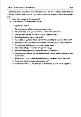 і 20 21. Центральна та Східна Єлрапа 253
Безпосередніх наслідком Кревської '■ни стало те, що об'єднані сита Польщі
та Литви спромоглися зломити силу свого основного ворога — Тевтонського ор­
дену.
► Колибулаукладена Кревськаунія?
► Який наслідок Ґрганвальдської битви?
Закріпімо знання
1. Копи іяквиникла Валикоморавська держава?
2. Чомуболгарського царя Симеона Іназивають Великим?
3. У якому році Чеське князівствостало королівством?
4. Коли Польща стала королівством?
5. Які реформиздійснив Казимир III? Чому його було названо Великим?
в. Як відбувалася християнізація держав Центральної іСхідної Європи?
7. Які реформиздійснили гусити, захопивши владу?
В. На якідва табори розкололися гусити ічому?
9. Чи можна стверджувати, що гуситизазнали поразки?
10. Якутворилася Литовськадержава? Назвітьіменанайвідомішихлитов­
ських князів.
11. ЧомуЛитва стала однієюз наймогутнішихдержав Східної Європи?
12. Якою була мета укладення Кревської унії?
13. Якезначення мала Ґрюнвальдська битвадля країнСхідної Європи?
 