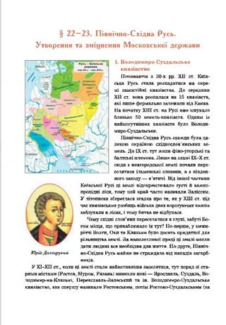 § 22—23. Північно-Східна Русь.
Утворення та зміцнення Московської держави
1. Володимпро-Суздальське
князівство
Починаючи з 30-х рр. XII ст. Київ­
ська Русь стала розпадатися на окре­
мі самостійні князівства. До середини
XII ст. вона розпалася на 15 князівств,
які лит е формально залежали від Києва.
На початку XIII ст. на Русі вже існувало
близько 50 яемаль-князівств. Одним із
наймогутнітих князівств було Ватоди
мпро-Суздальське.
ІІівнічно-Східва Русь завжди була да­
лекою окраїною східнослов'янських зе­
мель. До IX ст. тут жили фіно-угорські та
балтські племена. Лише на зламі ІХ-Х ст.
сюди з новгородської землі почали пере­
селятися ільменські словени, а з півден­
ного заходу — в'ятичі. Від іншої частини
Київської Русі ці землі відокремлювали густі й важко-
прохідні лісп, тому цей край часто наливали Заліссям.
У .літописах збереглася згадка про те, як у ХШ ст. під
час князівських усобиць війська двох ворогуючих князів
заблукали в лісах, і тому битва не відбулася.
Чому східні слов’яни переселялися в глухі забуті Бо­
гом місця, що приваблювало їх тут? По-перше, у межи­
річчі Волги, Оки та Клязьмн було досить придатної для
рільництва землі. На наполегливої праці ці землі могли
дати людині все необхідне для життя. По-друге, Північ
ЮршДслгирукий но-Східна Русь майже не страждала від нападів загарб­
ників.
У Х1-Х11 ст., ката ці землі стали найактивніше заселятися, тут поряд зі ста­
рими містами (Ростов, Мзтзом. Рязань) виникли нові — Ярославль. Суздаль, Во-
лодимир-иа-Клязьмі, Иереяславль-Залеськпй та ін. Володимнро-Оуздальське
князівство, яке спершу називали Ростовським, потім Ростово-(^уздальським (за
/ / - •
в
> — ’
<
%
_
*4-= -'
 