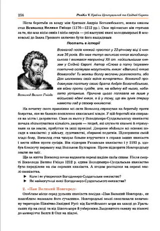256 Ріиді.* V. Країни Центральны та Східної Європи
Після боротьби за впаду між братами Андрія Воголюбського, новіш князем
став Всеволод Нелиісе Гніздо (1176— 1212 рр.). Своє прізвисько він отримав
за те, що мав вісім синів і вісім онуків— усі наступні князі володимирські й мос­
ковські до Івана І'роаного включно були його нащадками.
Постать в історії
Всеволод посів княжий престол у 22-річноиу віці й кня­
жив 36 років. Він мав титул великого князя во.подимир-
ського і вважався наприкінці XII ст. найсильнішим кня­
зем у Східній Європі. Автор «Слова о полку Ігоревім»
поетично оспівував могутність князя: «Великий князю
Всеволоде/ Ти можеш Волгу веслами розплескати, обо
Дон шоломами своїх воїнів вичерпати». Всеволод про­
довжував політику свого б рата Андрія Воголюбського,
вів війни проти сусідів, але. на відміну від нього, набэ-
Вс*іш.им) Велике Гнидо 33070 успішніше. Причина цього полягала не лише у
військовій вдам/ князя, в й у тому, що він зумів спершу
навести лад у своєму князівстві.
На початку свого правління всі с и л и Всеволод сирі с н у в а в на боротьбу проти
боярства, яке не бажало посилення князівської влади. У цій боротьбі він спирав­
ся на міста і дворянство. Саме за нього у Воподпмнро-Суздальсьюому князівстві
попала збільшуватися кількість дворян — людей, які служили князеві й отриму­
вали яа це землю, прибутки та інші привілеї. Дворяни обіймали всі основні по­
сади в князівстві: у війську, судочинстві, збиранні податків. Підкоривши своїй
владі бояр, Ноеволод став чимраз більше втручатися в справи інших князівств
і вести війни проти сусідів. Він підкорив Рязанське князівство і у 1183 р. здо­
був блискучу перемогу над Волзькою Вулгарією. Проте підкорити Новгородську
землю не зміг.
Ще за життя Всеволод почав надавати окремі наділи своїм синам. Після смер­
ті Всеволода Велике 1'ніядо 1212 р. єдине Вододимиро-Суздальське князівство
було переділене на сім окремих князівств. А згодом розпалося на окремі аам-
лі-княяівства.
► Копи і як утворилося Володимиро-Суздальське князівство?
► Які наймогутніші князі Володимиро-Суздвльського князівства?
2. «Пан Великип Новгород»
Особливе місце серед руських князівств посідав «Пан Великий Новгород», як
шанобливо називали його сучасники. Новгородські землі охоплювати величез­
ну територію Північно-Західної Русі: від Балтійського моря на заході до Ураль­
ських гір на сході та від Білого морж й узбережжя Льодовитого океану на півночі
до межиріччя Волги й Оки на півдні.
 