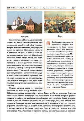 § 22-23. Uiatavtto-l'xjàno і^чгь. Утаореипя то хіщксміїя Ыосхааслкт держали 257
Новгород
Із лявтгіт часів y Новгороді склався від­
мінний від інших земель-князівств, сус­
пільно-політичний устрій. Для Новгоро­
да було звичним закликати, запрошувати
княкя на престол. Князівської династії
в Новгороді не було. bs 1005 до 1304 pp.
на новгородському престолі 58 разів змі­
нювалася княжа влада. Князь був. пере­
дусім, головою військової дружини, яку
приводив ія собою. Дружина князя була
лише невеликою частиною новгородсько­
го війська, основну частину якого склада­
ло ополчення. Тому князі, спираючись на
дружину, ніколи не могли захотіти кладу
в місті. Новгородці могли прогнатп кня­
зя, якщо вважали, що вів погано захищає
їхні інтереси, але траплялося, що й князі
намагалися порушувати давні права нов­
городців.
Нищим органом влади в Новгороді
було кіче. До його складу входило 400—
500 найзаможкіших новгородців — велике боярство і багате купецтво. Боярство
було вищим станом новгородського суспільства. Саме багаті боярські родини
тримали у своїх руках керівництво політичним життям міста. Бояри володіли
землями, лісами, рибними угіддями, що давали їм хутра, мед, віск, рибу та інші
продукти. Багатими дарами новгородської землі торгували купці, т о також ві­
дігравали вирішальну роль у житті міста. Зовнішня та внутрішня торгівля була
основним джерелом багатства Новгорода. Саме в Новгороді, раніше, ніж в ін­
ших містах Русі, з’явилися об'єднання купців, розвинулася система надаван-
Торі
Вирішальне значення для
ншначенмл еіосуикія між
новгородцями та їхнім кнмаеи
мали иодії 1136 р., коші новгород­
ці впашіли кнмля Ваеюічццд М п ’ї*-
ешшоои'ш (онука Володимира Мо-
иомиха) иесиршмпюош аахшцвггк
місто і ирогнали йоги. Відтоді, у
рш І .чапрошення новіш) кнмая. ія
ним укладали спеціальну угоду —
рил. За цим договором ю шжиі аа-
боронялося шручатися у сирами
міського уиравдіани. неснраисд-
дино кариги новгородців, ііміиш-
ш±гн посадових осіб і здобувати
власність у новгородських армлях
Князь осгагго'ши иеріпвормвси на
посадову особу, яка не мала вищої
влади га була підпорядкована
вічу — народний яборам.
 