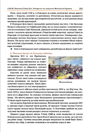 І 22 23. Швтчпо-Схи^по 1‘усь. Утворення то зміцнення Мостсовспктдержали 259
Отже, після подій 1136 р. в Новгороді до влада доступилася міська аристо­
кратія — боярство, купецтво та архіклископ. Установилася форма державного
правління, що дістала наяву аристократичної республіки, за якої реальна влада
належала міській аристократи.
У Новгороді було багато прекрасних архітектурних пам’яток. Син Ярослава
Мудрого побудував тут Софійський собор, що за своєю красою і монументальні­
стю не поступався Софії Київській. Дивували гостей міста свовю суворою, стри­
маною і величною красою Антонькв і Георгіївський монастирі, церква Спаса на
Нередгщі з Пчудовими фресками та багато інпшх пам’яток. Лівобережна і пра­
вобережна частини Новгорода а’еднувалися славнозвісним мостом через річку
Волхов. На цьому пості завжди з’ясовували стосунки в кулачних бійках ворогу­
ючі політичні зтруповання, із нього скидали у Волхов засуджених до смертної
кари злочинців.
► Коли 8 Новгородській землі утвердилось республіканська форма правління?
3. ІІевськн битва та Льодове побоїще
Протягом XIII ст. вся Прибалтика,
крім Литви, опинилася під владою хрес­
тоносців. Рицарі наблизилися до півніп-
но-західнпх кордонів руських князівств,
але зупинятися не збиратися, оскільки
серйозного опорі' зустріти не сподіватися.
Боротьба за руські землі виявилася
набагато важчою, ніж уявляли собі хрес­
тоносці. Руські князі вміло командували
своїми дружинами, які завдати чимало
відчутних поразок рицарям. Князь Ярос­
лав Всеволодович на чолі новгородського
і переяславського війська вщент розбив хрестоносців 1234 р. під Юр’квом. На­
весні 1238 р. князь Данило Галицький розгромив тевтонських рицарів, що захо­
пили місто Дорогичин. Яа словами літописця, Данило проголосив напередодні
битви: «Не яичить держати нашу Батьківщину крижевникам (хрестоносцям)!».
То були перші перемоги руських князів над завойовниками.
Але на цьому боротьба не припинилася. Мечоносці й тевтонці, зазнавши 1237
р. значних утрат у боротьбі проти русичів, об’єднатися. Східна частина Тевтон­
ського ордену дістала назву Лівонський орден. Із Німеччини прибули на допо­
могу нові численні загони рицарів і почати готуватися до наступу.
Першого з'дару завдали шведи. Улітку 1240 р. вони висадилися на землях
Новгородської республіки біля гирла Неви й просунулися до місця, де в неї впа­
дав річка Іжора. Частина шведських рицарів висадилася на лівий берег Неви і
розбила там табір, а частина залишилася на кораблях поряд із ним.
 