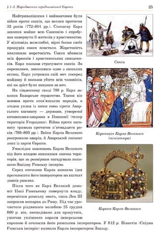 § 1-2. Народження середньовічної Європи 25
Сакси
Найтривалішими і найважчими були
війни проти саксів, що велися протягом
32 років (772-804 рр.). Спочатку Карл
захопив майже всю Саксонію і спробу­
вав навернути її жителів у християнство.
У відповідь волелюбні, вірні богам своїх
пращурів сакси повстали. Жорстокість
викликала жорстокість. Сакси вбивали
всіх франків і християнських священи­
ків. Карл наказав страчувати саксів. За
переказами, захопивши одне з сакських
селищ, Карл устромив свій меч посеред
майдану й наказав убити всіх чоловіків,
які на зріст були вищими за меч.
На південному сході 788 р. Карл за­
хопив Баварське герцогство. Також він
воював проти слов’янських народів, а
згодом уклав із ними союз проти Авар­
ського каганату — держави, утвореної
кочовиками-аварами в Паннонії (тепер
територія Угорщини). Війна проти кага­
нату тривала протягом п’ятнадцяти ро­
ків (788-803 рр.). Воїни Карла Великого
розгромили аварів, й Аварський каганат
зник із карти Європи.
Унаслідок завоювань Карла Великого
під його владою опинилася значна тери­
торія, що за розмірами нагадувала коли­
шню Західну Римську імперію.
Серед оточення Карла виникла ідея
проголосити його імператором на кшталт
давніх римлян.
Після того як Карл Великий допо­
міг Папі Римському повернути владу,
перемігши римську знать, папа Лев III
запросив монарха до Риму. Під час уро­
чистого різдвяного молебню 25 грудня
800 р. він, несподівано для присутніх,
увінчав уклінного короля імперською
короною й оголосив його римським імператором. У 812 р. Візантія (Східна
Римська імперія) визнала Карла імператором Заходу.
Коронація Карла Великого
(мініатюра)
Корона Карла Великого
 