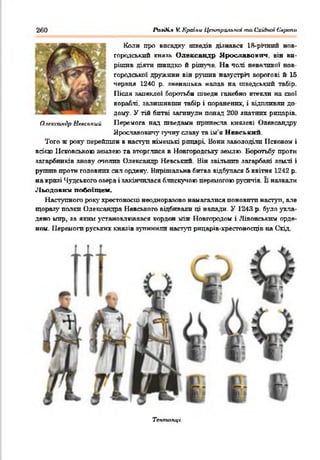 260 FaaiR.* VCКраїни Центральны та Східної Європи
Коля про висадку шведів дізнався 18-рггаий Н ов ­
городськпй князь Олександр Ярославович, він ви­
рішив діяти швидко й рішуче На чолі невеликої нов­
городської дружини він рушив назустріч ворогові й 15
червня 1240 р. зненацька напав на шведський табір.
Після запеклої боротьби шведи ганебно втекли на свої
кораблі, залишивши табір і поранених, і відпливли до­
дому. У тій битві загинули понад 200 знатних рицарів.
Перемога над шведами принесла князеві Олександру
Ярославовичу гучну славу та ім’я Нв е с ь к и й
Того ж року перейшли в наступ німецькі рицарі. Вони заволоділи Псковом і
всією Псковською землею та вторглпся в Новгородську землю. Боротьбу проти
загарбників знову очолив Олександр Невськпй. Він звільнив загарбані землі і
рушив проти головних сил орден)'. Вирішальна битва відбулася 5 квітня 1242 р.
на кризі Чудського озера і закінчилася блискучою перемогою русичів. її назвали
Льодовим побоїщем.
Наступного року хрестоносці неодноразово намагалися поновити наступ, але
щоразу папки Олександра Невського відбивали ці напади. У 1243 р. було укла­
дено мир, за яким установлювався кордон між Новгородом і Лівонським орде­
ном. Перемоги руських князів зупинили наступ рицарів-хресгоносщв на Схід.
О.ісксшкір Неаський
Телггиікці
 