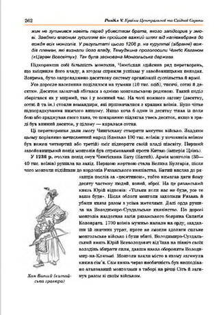 262 РазОі.* V. Країни Центральнії та СхіАип Європи
жин не зупинився навіть перед убивством брата, якого запідозрив у змо­
ві. Завдяки власний зусиллям він пройшов важкий шлях від напівжебрака до
вождя всіх імонголів. У результаті цього 1206 р. на курултаї (зібранні) вож­
дів племен, які визнали його владу. Темуджина проголосили Чинґіс Каганом
(«Царем Всесвіту»), Так була заснована Монгольська держава.
Підкоривгіга собі більшість монголів, Чинґісхан ядійснив ряд перетворень,
що зміцнили його вчаду, а згодом сприяли успіхам у завойовницьких походах.
Зокрема, було запроваджено десяткову систему організації суспільства й армії.
Усе доросле населення поділялося на тумени (10 тис. осіб), тисячі, ссгтні й де­
сятки. Десяток зазвігіай збігався з однією монгольською родиною. Такий поділ
зберігався як у мирний, так і у воєнний час. На чані кожного загону (десятку,
сотні й та ін.) стояли командири, які призначалися я кращих воїнів. Було чітке
підпорядкування нижчого вищому. Якщо хоча б один із десятку тікав із поля
бою або зраджував свого хана, то покаранню підлягав увесь десяток, якщо в зра­
ді був винний десяток, у цілому — каралася сотня.
Ці перетворення дали змогу Чпнгісхану створити могутнє військо. Завдяки
цьому порівняно нечисленний народ (близько 100 тне. воїнів: у коповиків воїном
був кожен четвертий або третій) зміг підкорити своїй владі півсвіту. Перший
завойовницький похід монголів був спрямований проти Китаю (імперія Цзінь).
У 123(5 р. очоїив похід онук Чингісхана Бату (Батпй). Армія монголів (ЗО—
40 тис. воїнів) рушила на захід. Першою жертвою стала Велика Булгарія, теля
чого монголи підійшли до кордонів Рязанського князівства. Батпй вислав до ря-
Хпн Болійй (китай­
ська гравюра)
ланців послів за «десятпною», тобто вимагав дати йому
десяту частину людей, коней, зброї. На це рязанський
князь Юрій відповів: *'і'ільки коли нас не буде, уое те
ваше буде». Після облоги монголи захопили Рязань й
убили князя разом з усіма жителями. Далі орда руши­
ла на Володпмиро-Суздальське князівство. По дорозі
монголів наздогнав загін рязанського боярина Євпатія
Коловрата. 1700 воїнів мужньо напади на орду, завдав­
ши їй значних утрат, проте не змогли здолати сильне
монгольське військо і були вбиті. Ваіодимиро-Суздаль-
ський князь Юрій Всеволодович від'їхав на північ своїх
володінь збирати сили, давши наказ обороняти Володи­
мир-на-Клязьмі. Монголи взяли місто в якому загинула
княжа сім'я. Сам князь через необачність був несподіва­
но атакований монголами в таборі на річці Сіть й заги­
нув разом зі своїм військом.
 