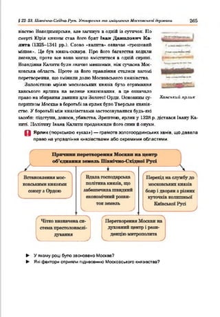 § 22-23. Цшачгю-Схі&но 1'усъ. Утворення та аміцпеппл Московської держави 265
зівство Нолодттрське, але натанув в одній іа сутичок. По
смерті Юрія князем став його брат Ікан Данилович К а­
лита (1325-1341 рр.}. Слово «калита* означав «грошовий
мішок*. Це був кназь-скнара. ІІро його багатства ходили
легенди, проте все воно могло вміститися в одній скрині.
Володіння Катати були значно меншими, ніж сучасна Мос­
ковська область. Проте ла його правління сталися вагомі
перетворення, що змінили долю Московського князівства.
Заповітною мрією московських князів було отримання
ханського ярлика на велике князювання, а це означало
право на збирання данини для Золотої Орди. Основним су­
перником Москви в боротьбі за ярлик було Тверське князів­
ство. У боротьбі шж князівствами застосовувалися будь-які
засоби: підступи, доноси, убивства. Зрештою, ярлик у 1328 р. дістався Івану Ка­
литі. Політику Івана Калити продовжили його сини й онуки.
О Ярлик (тюркською «указ») — грамота эолотоординських ханів, що давала
право на управління князівствами або окремими областями.
Ханський яр.'ШК
► У якому році було засновано Москва?
► Які фактори сприяли піднесенню Московського князівства?
 