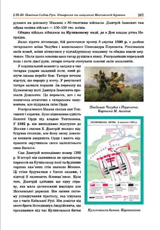 § 22 23. Иів>ач}ю-Схі^по 1‘усъ. Утворення таХ'ліцкепгіл Мосхоаспкгп держали 267
Повдиш»: Ч&губея і Переелата.
Картина М. Алігом
рухався на допомогу Мамавві я 80-тпсячним військом. Дмитрій Іванович теж
зібрав велике військо — 100-150 тис. воїнів.
Обидва війська зійшлися на Кулпновому полі, де в Дон впадає ріпка Не-
прядва.
Якщо вірити літописцю, бій розпочався вранці Я серпня 1380 р. з двобою
татарського воїна Челубея і московського Олександра ІІересвста. Розігнавши
своїх коней, воїни зіткнулися у відчайдушному поєдинку та обидва впали мер­
твими. 1Іісяя цього основна маса татар рушила в атаку. Розгромивши передовий
полк і полк лівої руки, татари потали оточувати основні сили московитів.
У вирішальний момент із засідки в тип
татарам ударив засадний полк, я к и й рі­
шуче змінив перебіг бою. Татари почали
відступ, що переріс у втечу. У результаті
татари залналн поразки. За перемогу на
Куликовому палі Дмитрія Івановича про­
звали Донським. Ця перемога, хоч і не
покінчила остаточно з татарським пану­
ванням. але підірвала сили Орди.
Розгромленого Мамая схопив хан Тох-
тамнш і стратив. Було відновлено єдність
Золотої Орди під владою Тохтамиша.
У 1382 р. він несподівано підступив до
Москви і спалив Е. Дмитрій швидко від-
бздував столицю, але йому знову довело­
ся визнати зверхність Орди і навіть від­
правити заручником свого малолітнього
сина Василія.
Сам Дмитрій несподівано помер 1389
р. В історії він залишився як організатор
перемоги на Куликовому полі та будівник
перших кам’яних стін навколо Москви.
Ці стіни будувалися я білого каменю, і
відтоді її наливають білокам'яною. Крім
того, Дмитрій здійснив ще одну спра­
ву, яка мала далекосяжні наслідки для
Московсько! держави. Він змінив систе­
му успадкування престолу, яка існувала
ще з часів Київської Русі. Він домігся від
свого брата Володимира Андрійовича, що
прославився під час Ку.ликовської битви Куликовська битва. Картосхема
 