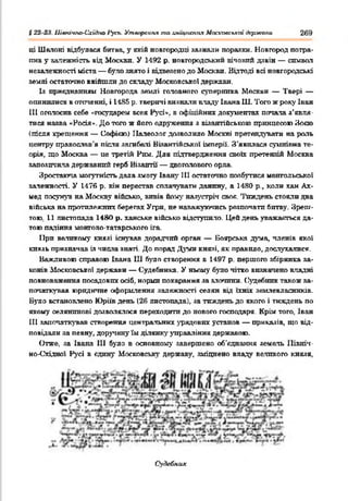 § 22 23. ІЛюачпо-Схіііно 1‘усь. Утворення та хищпснгія Московської держали 269
ці Шелоні відбулася битва, у якій новгородці загнали поразки. Новгород потра­
пив у аалежність від Москви. У 1492 р. новгородський вічовий дзвін — символ
незалежності міста — було знято і відвезено до Москви. Відтоді всі новгородські
землі остаточно ввійшли до складі' Московсько! держави.
Із приєднанням Новгорода землі головного суперника Москви — Твері —
опинилися в оточенні, і 1-185 р. тверичі визнали владу Івана Ш. Того ж року Іван
III оголосив себе «государем всея Русі*, в офіційних документах попала з’явля­
тися назва «Росія*. До того ж його одруження з візантійською принцесою Зоєю
(теля хрещення — Софією) Налеодог дозволило Москві претендувати на роль
центру православ'я після загибелі Візантійської імперії. З'явилася сумнівна те­
орія, що Москва — це третій Рим. Для підтвердження своїх претензій Москва
запозичила державшій герб Візантії — двоголового орла.
Зростаюча могутність дала змоіу Івану 111 остаточно позбутися монгольської
залежності. У 1476 р. вік перестав сплачувати данину, а 1480 p., коли хан Ах­
мед посунув на Москву військо, впвів йому назустріч своє. '1'пждень стояли два
війська на протилежних берегах Угри, не наважуючись розпочати битву. Зреш­
тою. 11 листопада 1480 р. ханське військо відступило. Цей день уважаяться да­
тою падіння монголо-татарського ira.
При великому князі існував дорадчий орган — Боярська дума, членів якої
князь призначав із числа знаті. До порад Д у м князі, як правило, дослухалися.
Важливою справою Івана 111 було створення в 1497 р. першого збірника sa-
конів Московської держави — Судебника. У ньому було чітко визначено владні
повноваження посадових осіб, норми покарання за злонпни. Судебник також за­
початкував юридичне оформлення залежності селян від їхніх землевласників.
Було встановлено Юріїв день (26 листопада), за тиждень до якого і тиждень по
якому селянинові дозволялося переходити до нового господаря. Крім того. Іван
III започаткував створення центральних урядових установ — прик&зів, що від­
повідали за певну, доручену їм ділянку зтгравління державою.
Отже, за Івана 111 було в основному завершено об'єднання земель Північ­
но-Східної Русі в єдину Московську державу, зміцнено владу великого князя,
Судебник
 