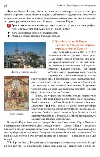 26 Розділ І. Перші середньовічні держави
Держава Карла Великого була поділена на окремі округи — графства. При­
значені королем графи збирали податки, здійснювали судочинство, очолювали
місцеве ополчення. Для перевірки їхньої діяльності існували спеціальні королів­
ські ревізори, що призначалися з близького оточення Карла.
О Графство — велика адміністративна одиниця, що управлялася графом,
який мав адміністративну, військову і судову владу.
► Коли і як постала імперія Карла Великого?
► Чим вона відрізнялася від Римської імперії?
5. Загибель імперії Карла
Великого. Утворення держав
середньовічної Європи
Карл Великий помер у 814 р. та був
похований в Аахені, де жив останні роки.
Після смерті короля створена ним імпе­
рія проіснувала недовго. Причини розпа­
ду полягали у самому характері держави,
створеної Карлом Великим. Він силою
об’єднав народи, різні за рівнем розвитку
і культурою, у яких спільною була лише
християнська віра. Господарство мало натуральний ха­
рактер: усі необхідні речі та продукти вироблялися не
для продажу, а для власного споживання. Відсутність
торговельних зв’язків зумовлювала ізоляцію окремих
областей держави Карла Великого.
Графи, які управляли землями, хотіли закріпити їх
за собою, щоб передавати в спадщину своїм нащадкам.
Навіть власники дрібних бенефіціїв вважали їх своєю
власністю. Графства і великі чи дрібні землеволодіння
перетворювалися на центри політичного і господарсько­
го життя. Оскільки таких володінь було багато, а міцної
системи управління у Франкській імперії не існувало, то
вона почала швидко розпадатися.
За онуків Карла Великого — Лотара, Людвіга Німецького і Карла Лисого —
протистояння загострилося. Два молодші брати — Людвіг і Карл — не хотіли
визнавати імператорського титулу за старшим братом Лотарем, тому розпочали
спільну боротьбу проти нього. Лотар не мав достатніх сил, аби перемогти об’єд­
нані війська братів, і був змушений піти на поступки — погодитися на поділ
імперії.
У 843 р. на з’їзді у Вердені онуки імператора уклали угоду про поділ імперії
на три частини. Імператорський титул зберігався за Лотарем, але ніяких осо-
 