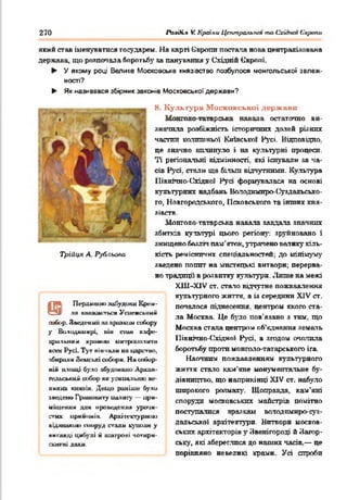 270 PtnOi.% V. Країни Цттральпт та Cxiàtun 6'арапи
який став іменуватися государем. На карті Європи постала нова централізована
держава, що розпочала боротьбу за панування у Східній Європі.
► У якому році Велике Московське князівство позбулося монгольської залеж­
ності?
► Як називався збірник законів Московської держави?
8. Культура Московської держави
Монголо татарська навала остаточно ви­
значила розбіжність історичних долей різних
частин колишньої Київської Русі. Відповідно,
це значно вплинуло і на культурні процеси.
Ті регіональні відмінності, які існували за ча­
сів Русі, стали ще більш відчутними. Культура
Північно-(Згідної Русі формувалася на основі
культурних надбань Володимиро-С^уздальсько-
го, Новгородського, Псковського та інших кня­
зівств.
Монголо-татарська навала завдала значних
збитків культурі цього регіону: зруйновано і
знищено безліч пам'яток, утрачено валику кіль­
кість ремісничих спеціальностей; до мінімуму
зведено попит на мистецькі витвори; перерва­
но традиції в розвитку культури. .'Інше на межі
X11I-X1V ст. стало відчутне пожвавлення
культурного життя, а із середини XIV сг.
почалося піднесення, центром якого ста­
ла Москва Це було пов'язано з тим. що
Москва стала центром об’єднання земель
Північно-Східної Русі, а згодом очолила
боротьбу проти монголснгатареького ira.
Наочним пожвавленням культурного
життя стало кам'яне монументальне бу­
дівництво. що наприкінці XIV ст. набуло
широкого розмаху. Щоправда, кам’яні
споруди московських майстрів помітно
поступалися зразкам володимиро-суз­
дальської архітектури. Витвори москов­
ських архітекторів у Звенігороді й Затор-
ську, які збереглися до наших часів.— це
порівняно невеликі храми. Усі спроби
Перлиною .чайудонн Крем­
ля ншиидотьси Усиенсьісим
собор. Зведений на »рааким сийору
у Вилидиинрі нін спін кафе­
дральна* хромии ии-ірополігт
всеи Р усі Ту» вінчали на царство,
мйирнли Зеиські ооборм. Н а «жіор-
н іі ю ш ці було »будовано Архан-
гельсьшііі собор як усипальню ве­
ликих кшшін. Дещо раніше були
»ведено Гршшниту ua.uaі}’ — ири-
иіщеннм дш проведення уро>ш-
стих ирпиішів. Архі-іеетурнию
відзнакою шируд стали куішлн у
внгллді цибулі й шатрові чотири-
с*атні дахи.
т
Трійця А. Рульова
 