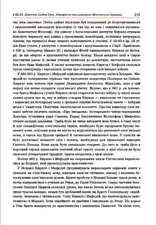 І 22 2-ї. Ціагачно-Схиігю І’у'сь. Утворення та лмщпспня Мосхааслкпі дермсоли 276
час жив самотньо. Потім майже насильно був повернений до Константно топя
і призначений вииадг ги оілооофію (з тих пір за ним і закріпилося прізвись­
ко Константан Філософ На одному з богословських диспутів Кирило отримав
блискучу перемогу над одаті з провідників іконоборців, колишнім патріархом
Аннікм, що принесло йому широку популярність у столиці. У 40-Й0-Х рр. IX ст.
він брав участь у диспутах я іконоборцями і мусульманами в Сирії. Приблизно
у Я50 р. імператор ііпхаїл III і патріарх Фотій направляють Кирила до Болга­
рії, де він обертає в християнство багато болгар. Після невдалої хгісп в Сирію
Костянтин разом зі своїми учнями прийшов до монастиря, настоятелем якого
був його брат Мефодій. У цьому монастирі довкола Кирила і Мефодія склалася
група однодумців і зародилася думка про створення слов’янської азбуки.
У 860-Я61 р. Кирило і Мефодій здійснили дипломатичну місію в Хояарію. Ме­
фодій по поверненню отримав чин настоятеля монастиря Поліхрон на Опіхті.
Кирило жив чєнцрч при церкві Дванадцяти Апостолів. Вірогідно, саме у цей
період вів почав складати слов'янську абетку. Відомо, що у 863 р. за допомо­
гою брата Мефодія і учнів Кирило склав старослов'янську азбуку (у науці немає
единої думки про те, яку ж азбук}’ створив Кирило — кирилицю чи глаголицю)
і переклав на болгарську мову з грецької основні богослужбові книги — вибрані
місця я Свангалія. Псалтиря, Апостольські пос іиия Про час винаходу слов'ян­
ської азбукп свідчить оповідь Про письмена* болгарського ченця-чорноризця
Хоробра, сучасника царя Сімеона. Перед Костянтином Філософом і Мефодісм
стояли складні завдання. Треба було не лише вигадати нові букви, в тому числі
й для специфічних слов’янських звуків, необхідно було продумати будову пи­
семної мови, оскільки вона не могла не відрізнятися від розмовної слов’янської
мови, а також від будови грецької й латинської книжкової мови. У слов’ян не
було достатньої кількості слів і понять, необхідних для правильної передачі
Святого Письма. Нони мали бути спеціально створені. До того ж. треба було в
короткий термін перекласти значний обсяг тексту мовою, у якої ніколи не було
писемної літературної традиції. Брати впорались з цією місією.
Влітку 863 р. Кирило і Мефодій на запрошення князя Ростислава пересели­
лися до Моравії, щоб проповідувати християнство.
У Моравії Кирило і Мефодій продо жу ,алн перекладати церковні книги з
грецької на слов’янську мову, навчали слов’ян читанню, письму і веденню бо­
гослужіння слов’янською мовою. Брати пробули в Моравії більше трьох років, а
потім відправилися я учнями до Рима, до Папи Римського. Серед частини бого­
словів Західної Ц ерЕ ;псклалася думка, що хвала Богові може виголошуватися
лише трьома мовами, якими був зроблений напис наХресті Господньому: єврей­
ською. грецькою і латинською. Тому Кирило і Мефодій, що проповідували хрис­
тиянство в Моравії, були сприйняті як єретики і викликані до Риму. Ііо дорозі
в Ним брати навернули до християнства і мешканців ПаннонП. Та після того,
 