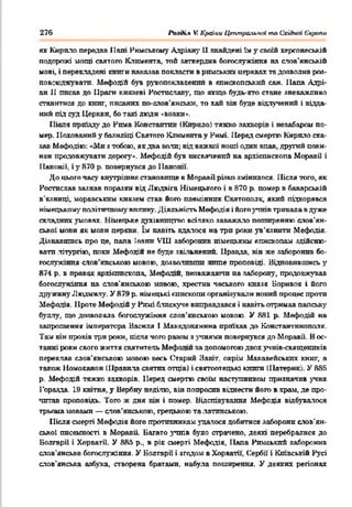 276 ІЬзсК.» V. Країни Центральної та Східшп Єаропи
як Кирило передав Папі Римському Адріану 11знайдені їм у своїй херсонеській
подорожі мощі святого Климента, той затвердив богослужіння на слов'янській
мові, і перекладені книги наказав покласти в римських церквах тадозволив роа-
поь .'"кувати. Мефодій був рукопоклацечіш в єпископський сан. Папа Адрі-
ан 11 писав до Праги князеві Ростиславу, що якщо будь-хто стане зневажливо
ставитися до книг, писаних по-слов'янськи, то хай він буде відлучений і відда­
ний під суд Церкви, бо такі люди »вовки*.
Піс- 1 приїзду До Рима Константин (Кирило) тяжко захворів і незабаром по­
мер. Похований у базиліці Святого Климента у Римі. Перед смертю Кирило ска­
зав Мефодію: «Ми з тобою, якдва воли; від важкої ноші один впав, другий пови­
нен продовжувати дорогу». Мефодій був висвячений ва архієпископа Моравії і
ІІаноніі. і у 870 р. повернувся до Нанонії.
До цього часу внутрішнє становище в Моравії різко змінилося. Після того, як
Ростислав зазвав поразки від Людвіга Німецького і в 870 р. помер в баварській
в’язниці, моравським князем став його племінник Святопоак, який підкорявся
німецькому політичномувпливу. Діяльність Мефодія і йогоз^тнівтривала вдуже
складних умовах. .Ігмецьке духівництво всіляко заважало поширенню слов'ян­
ської мови як мовн церкви. їм навіть вдалося на три роки ув'язнити Мефодія.
Дізнавшись про це, пала Inarm VIII заборонив німецьким єпископам здійсню­
вати .літургію, поки Мефпціи не буде зві. ьнений. Правда, він же заборонив бо­
гослужіння слов’янською мовою, дозволивши гшпе проповіді. Відновившись у
874 р. в правах архієпископа, М фодш, незважаючи на заборону, продовжував
богослужіння на слов'янською г’овою, хрестив чеського князя Боривоя і його
дружину Людмилу. У 879 р. німецькі єпископи організували новий процес проти
Мефоды. 1Іроте Мефодій у Римі блискуче виправдався і навіть отримав папську
буллу, що дозволяла богослужіння слов'янською мовою. У 881 р. Мефодій на
запрошення імператора Василя 1Македонянина приїхав до Константинополя.
Там він провів три роки, після чого разом зучнями повернувся до Моравії. В ос­
танні роки свого життя святитель Мефо"іи за допомогою двох учнів-священиків
переклав слов'янською мовою весь Старий Завіт, окрім Макавейських книг, а
також Номоканон (Правила святих отців) і святоптецькі книш (Патергк/. У 886
р. Мефотій тяжко захворів. Перед смертю своїм наступником призначив учня
Горазда. 19 квітня, у Вербну неділю, він попросив відвести його в храм, де про­
читав проповідь. Того ж дня вія і помер. Відспівування Мефодія відбувалося
трьома мовами — слов’янською, грецькою та латинською.
Після смерті Мефодія його противникам здалося добитися заборони слов’ян­
ської писемності в Моравії Багато учнів було страчено, деякі перебралися до
Болгарії і Хорватії. У 886 p., в рів смерті Мефодія, Папа Римський заборонив
слоь енське богослужіння. У Болгарії і згодом в Хорватії, Сербії і Київській Русі
слов’янська азбука, створена братами, набула поширення. У деяких регіонах
 