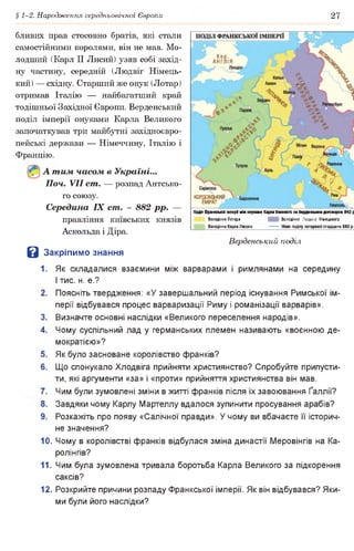 § 1-2. Народження середньовічної Європи 27
бливих прав стосовно братів, які стали
самостійними королями, він не мав. Мо­
лодший (Карл II Лисий) узяв собі захід­
ну частину, середній (Людвіг Німець­
кий) — східну. Старший же онук (Лотар)
отримав Італію — найбагатший край
тодішньої Західної Європи. Верденський
поділ імперії онуками Карла Великого
започаткував три майбутні західноєвро­
пейські держави — Німеччину, Італію і
Францію.
А т им часом в Україні...
Поч. VII ст. — розпад Антсько­
го союзу.
Середина IX ст. - 882 рр. —
правління київських князів
Аскольда і Діра.
КОРДОВСІ
ЕМІРАТ
ГВДл Франкської Імпері між онуками Карпа Великого за Верденсышм договором 843 р
Володіння Лотара Володіння Людвіга Німецького
Володіння Карла Лисого________— — Межі поділулотарввої спадщини 880 р.
З Закрі
Верденський поділ
пимо знання
1. Як складалися взаємини між варварами і римлянами на середину
І тис. н. е.?
Поясніть твердження: «У завершальний період існування Римської ім­
перії відбувався процес варваризації Риму і романізації варварів».
Визначте основні наслідки «Великого переселення народів».
Чому суспільний лад у германських племен називають «воєнною де­
мократією»?
Як було засноване королівство франків?
Що спонукало Хлодвіга прийняти християнство? Спробуйте припусти­
ти, які аргументи «за» і «проти» прийняття християнства він мав.
Чим були зумовлені зміни в житті франків після їх завоювання Ґаллії?
Завдяки чому Карлу Мартеллу вдалося зупинити просування арабів?
Розкажіть про появу «Салічної правди». У чому ви вбачаєте її історич­
не значення?
10. Чому в королівстві франків відбулася зміна династії Меровінгів на Ка-
ролінгів?
11. Чим була зумовлена тривала боротьба Карла Великого за підкорення
саксів?
12. Розкрийте причини розпаду Франкської імперії. Як він відбувався? Яки­
ми були його наслідки?
 