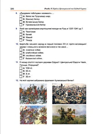 280 Раз<К.ч V. Країни ЦпипрсьгьпЫ та Східної Європи
□
□
8. «Льодовим побоїщем» називають ...
А Битву на Чудському озері.
Б Невську битву.
В
В Кулшговську битву.
Г І'рюнвальской битву.
9. Який хан організував спустошливі походи на Русь в 1237-1241 рр.?
А Чингіятан
Б Ватпй
В Маиай
Г 'І'голур
10. Боротьба чеського народу в першій половині XV ст. проти католицької
церкви і німецького засилля вилилася в так зввні...
А гуситські війни.
Б альбігойські війни.
В італійські війни.
Г балканські війни.
11. У якому столітті постали держави Східної і Центральної Європи Чехія,
Польща. Угорщина?
П а VIIIст.
□ Б IX ст.
□ В Хет.
□ Г XI ст.
12. На якій картині зображено фрагмент Куликовської битви?
 