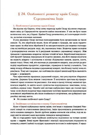 § 2 4. Особливості розвитку країн Сходу.
Середньовічна Індія
1. Особливості розвитку країн Сходу
На відміну від Європи, чітку межу переходу країн Сходу від епохи стародав­
нього світу до Середньовіччя провести майже неможливо. У них не було таких
величезних змін, яку Європі. Кпаїн-і Сходу розвивалися, як і в попередні століт-
тя. за своїми власними законами.
В усіх державах Сходу система господарювання була організована за такою
схемою. Ті, хто обробляли землю, буди об'єднані в громади, які мали гаранто­
ване право та обов’язок обробляти Нта використовувати для ведення господар­
ства всі необхідні ресурси: вода, ліс, пасовиська тощо. Водночас право володіти
і розпоряджатися землею та її ресурсами належало державному апарату. Між
громадою і державним апаратом існував чіткий зв’язок. Вироблений надлишко­
вий продукт громада передавала як податок державі, яка його перерозподіляла
на користь апарату і суспільства в цілому (будувалися канали, дороги, мости,
храми тощо). Отже, той, хто належав до державного апарату, мав доступ до роз­
поділу вироблених продуктів і, відповідно, отримував їхчастку у власність. Чим
вищу посаду обіймалалюдина вдержавному апараті, тим більш}’ частку вонаот­
римувала. Тому ми говоримо, що особливістю східної цивілізації була наявність
влади — власності.
Чим ефективніше працював державний апарат, тші регулярніше збиралися
податки. Держава була -іцною і могутньою. її моптність зростала від продук­
тивності праці селянина чи ремісника. Але якщо в цьомучіткому механізмі тра­
плялися перебої, то життя всього суспільства порушувалося: повстання, голод,
загибель держав тощо. Перебої цій системи відбувалися через дві головні при­
чини: кали обсяги податків через нерозумну політику правителів перевищували
можливості виробництва або після зовнішнього вторгнення, яке руйнувало тра­
диційну систему життя.
► Які основні особливості країнСходу?
2. Індійське суспільство в епоху Середньовіччя
Коли в Європі відбувалися значні зміни, пов’язані з падінням Західної Рим­
ської імперії та становленням феодалізм, Індія продовжувала розвиватися за
своїм власним сценарієм. Безліч дрібних держав воювали між собою, тоді як за­
сади жшгтя основної маси населення лишалися непорушними.
Ще зі стародавніх часів індійське суспільство поділялося на чотири ватині
групи — варни. Виші варни іра— яшт і кшатрії) продовжували управляти та
воювати, анижчі (вайшії та шудри) працювати наполях і в майстернях. У серед-
 