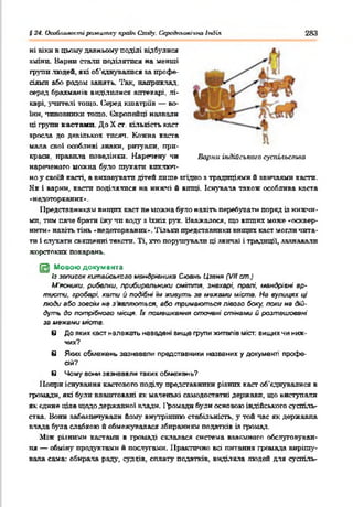 S24. ОооЛлилостіptxteumxy країн Сходу. Середньовічно Індія 283
ні віки в цьому давньому поділі відбулися
зшип. Варті стали поділятися на менші
групи людей, які об’єднувалися за профе­
сіями або родом занять. Так, наприклад,
серед брахманів виділилися аптекарі, лі­
карі, учителі тощо. Серед кшатріїв — во­
їни, чиновники тощо. Свропейщ назвали
ці групи кастами До X ст. кількість каст
зросла до декількох тисяч. Кожна каста
мала свої особливі знаки, ритуали, при­
краси. правила поведінки. Наречену чи Варни індійського суспьіьстла
нареченого можна було тукати виключ­
но у своїй касті, а виховувати дітей лише згідно з традиціями й звичаями касти.
Як і варни, касти поділялися на нижчі й вищі. Існувала також особлива каста
«недоторканих».
Представникам вищих каст не можна було навіть перебувати поряд із нижчи­
ми. тим паче брати їжу чи воду з їхніх рук. Вважалося, що вищих може «осквер­
нити» навіть тінь «недоторканих». Тільки представники вищих каст могли чита­
ти і слухати священні тексти. Ті, хто порушували ці звичаї і традиції, зазнавали
жорстоких покарань.
[И Мовою документа
Із записок китайського мандрівника Сюань Цзеня (VII ст.)
М'ясники, рибалки. прибиральники сміття, знахарі, пралі, мандрівні ар­
тисти. гробарі, кати й подібні їм живуть зв межами міста. На вулицях ці
люди або зовсім не з являються, або тримаються лівого боку, поки не дій­
дуть до потрібного місця. Jx помешкання оточені стінами й розташовані
за межами иіств.
в До яких каст належать навадені вище групи жителів міст: вищих чи ниж­
чих?
в Яких обмежень зазнавали представники названих у документі профе­
сій?
в *4ому вони зазнавали твких обмежень?
Попри існування кастового поділу представники різних каст об'єднувалися в
громади, які були влаштовані як маленькі самодостатні держави, що виступали
як єдине ціле щодо державної клади. І'ромади були основою індійського суспіль­
ства. Вони забезпечували йому внутрішню стабільність, у той час як державна
влада була слабкою й обмежувалася збиранням податків із громад.
Між різними кастами в громаді склалася система взаємного обслуговуван­
ня — обміну продуктами й послугами. Практично всі питання громада вирішу­
вала сама: обирала раду, судців, сплату податків, виділяла людей для суспіль-
 