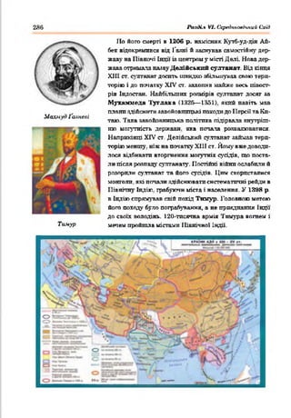 286 Ралді.% VI. Ссредклоесіпии Схід
1Іо його смерті в 1206 р. намісник Кутб-уд-дін Ай-
бен відокремився від Гаяні й заснував самостійну дер­
жаву на 1Іівночі Індії і» центром у місті Делі Нова дер­
жава отримала наяву Делійський султанат. Від кінця
XIII ст. султанат досить швидко збільшував свою тери­
торію і до початку XIV от. захопив майже весь півост­
рів Індостан. Найбільших розмірів султанат досяг за
Мухаммеда Туглака (1326— 1351). який навіть мав
. плани здійснити завойовницькі походи до 1ІерсО та Кп-
Махмуд Ґаяневі _ _____ .___ . . .
таю. 1ака завойовницька політика підірвала внутріш­
ню могутність держави, яка потала розвалюватися.
Наприкінці XIV ст. Делійський султанат займав тери­
торію меншу, ніж на початку Х111 ст. Йому вже доводи­
лося відбивати вторгнення могутніх сусідів, що поста­
ли після розпаду султанату. Постійні війни ослабили й
розорили султанат та його сусідів. Цим скористалися
монголи, які потали здійснювати систематичні рейди в
Північну Індію, грабуючи міста і населення. У 1398 р.
в Індію спрямував свій похід Тнмур. Головною метою
його походу було пограбування, а не приєднання Індії’
до своїх володінь. 120-тпсячна армія Тимура вогнем і
Тимур мечем пройшла містами ІІівнічяої Індії.
■ГАІМ»ОИ>И П<1
'‘ /і ^
- X Г / ліЯ у*
 ч /
<о Й=с=,-
> Л1-;
• ч— чглм м ■
О
»“>.
■ _ V. 1
 