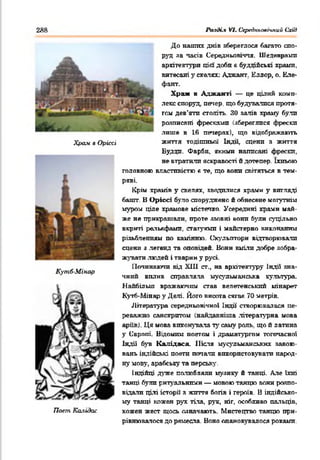 2Я8 Рп-іді.1 VI. СередпъоаЫпий Схід
Храм в Оріссі
КутЛ-Мінар
Поет Ка.іідас
До наших днів вбереглося багато спо­
руд за часів Середньовіччя. Шедеврами
архітектури цій' доби в буддійські храпи,
витесані у скатах: Аджант. Еллор, о. Еле-
фант.
Храм в Аджаиті — це цілий комп­
лекс споруд, печер, що будувалися проти
том дев’яти століть. ЗО залів храму були
розттясяні фресками (збереглися фрески
лише в 16 печерах), що відображають
життя тодішньої Індії, сцени з життя
Будди. Фарби, якими написані фрески,
не втратили яскравості й дотепер. їхньою
головною властивістю « те, що вони світяться в тем­
ряві.
Крім храмів у скелях, зводилися храми у вигляді
башт. В Оріссі було споруджено й обнесене могутнім
муром ціле храмове містечко. Усередині храми май­
же не прикрашали, проте ззовні вони були суцільно
вкриті рельефами, статуями і майстерно виконаним
різьбленням по камінню. Скульптори відтворювали
сцени з легенд та оповідей. Вони вміли добре зобра­
жувати людей і тварин у русі.
Починаючи від XIII ст., на архітектуру Індії зна­
чний вплив справляла мусульманська культура.
Найбільш вражаючим став велетенський мінарет
Кугб-Мінар у Делі. Його висота сягая 70 метрів.
Література середньовічної Індії створювалася пе­
реважно санскритом (найдавніша літературна мова
аріїв). Ця мова виконувала ту саму роль, що й латина
у Європі. Відомим поетам і драматургом тогочасної
Індії був Калідаса. Після мусульманських завою­
вань індійські поети почали використовувати народ­
ну мову, арабську та перську.
Індійці дуже полюбляли музику й танці. Але їхні
танці були ритуальними — мовою танцю вони розпо­
відали цілі історії з життя богів і героїв. В індійсько­
му танці кожен рух тіла, рук, ніг, особливо пальців,
кожен жест щось означають. Мистецтво танцю при­
рівнювалося до ремесла. Воно опановувалося роками.
 