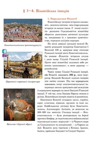 § З- 4 . Візантійська імперія
1. Народження Візантії
Візантійську імперію історики назива­
ють «золотим містком» між стародавньою
історією та новим часом. У «темні століт­
тя» раннього Середньовіччя візантійці
зберегли досягнення античної культури
та, поєднавши їх з ідеалами християн­
ства, передали сусіднім народам.
„ . . . На місці давньої грецької колонії Ві-
іхонстантинополь (реконструкція)
зантія римський імператор Константин І
Великий 330 р. заснував нову столицю
Римської імперії місто Константинополь.
За назвою «Візантія» історики згодом
і дали назву Східній Римській імперії.
Проте самі візантійці називали себе ро-
меями (римлянами), а свою державу —
ромейською.
Часом появи Східної Римської імперії,
або Візантії, вважають 395 р., коли імпе­
ратор Феодосій Великий поділив імперію
Церемонія коронації імператора між своїми синами. Під час варварських
завоювань хитрі константинопольські ім­
ператори змогли врятувати свої володіння
й спрямувати варварів на землі Західної Римської
імперії. У той час, коли Західна Європа лежала в
руїнах, Візантійська імперія міцніла й розквітала.
Населення Візантії складали греки, сирійці,
євреї, єгиптяни, вірмени, грузини та інші на­
роди. Найбільшими містами були Константи­
нополь, Александрія, Антіохія, де мешкало по
200-300 тис. жителів. Столиця імперії — Кон­
стантинополь — була розташована на березі
протоки Босфор, де перетиналися найважливіші
торговельні шляхи: морський — із Чорного моря
Василевс (збірний образ) до Середземного та суходільний — із Європи до
Азії. Візантія вела торгівлю з Китаєм, Іраном,
Індією, країнами Західної та Східної Європи.
 