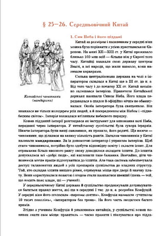 § 25_ 26. Середньовічний Китаи
1. Син Неба і його піддані
Китай за розміром і населенням у середні віки
можна було порівняти з усівю християнською Єв­
ропою. На межі XII—XIII ст. у Китаї проживало
близько 100 млн осіб — більше ніж у Європі того
часу. Китайці вважали свою державу центром
Землі, а всі народи, що жили навколо, вони на­
зивали варварами.
Сильна централізована держава на чолі а ім­
ператором склалася в Китаї ще в III ст. до н. е.
Від того часу і до палатку XX ст. Китай незмін­
но залишався імперією. Правителя Китайської
держави називати Сином Неба Його влада пе­
редавалася в спадок й офіційно нічим не обмежу­
валася. Особа імператора була священною. Він
Китайські чиновники
(мандарини)
вважався не тільки володарем усіх людей, а à посередником між Небом і «'підне­
бесним світом». Імперія вважалася втіленням небесного порядку.
Кожен підданий імперії розглядався як інструмент для виконання валі Неба,
переданої через імператора. У китайському суспільстві була сувора ієрархія.
Нижче імператора були вищі сановники, як правило, його родичі. Ще нижче —
чиновники, що ділилися на велику' кількість рангів. Загалом чиновників у Китаї
наливали мандаринами. За їх допомогою імператор і управляв імперією. Щоб
стати чиновником, потрібно було здобути відповідну освіту і скласти іспит. Для
отримання більш високого рангу знову доводилося складати іспити. До іспитів
допускалися всі «добрі люди», які висловили таке бажання. Звичайно, діти чи­
новників могли краще підготуватися до іспитів. Але така система забезпечувала
доступ талановитих людей з усіх прошарків суспільства до владних структур.
Той, хто складав іспити вищого рівня, отримував місце при дворі й значну пла­
ту. Вони користувалися повагою і згодом стати наливатися т е н т і (тень — той.
що носить пояс влади, ші — учений).
У середньовічному Китаї держава й суспільство продовжували дотримувати­
ся багатьох правил життя, які ще в середині І тис. до н. е. розробив Коифуцій.
У середні віки його оголосили «першим святим». Кокфуція називали «-учителем
10 тисяч поколінь», «імператором без трона*. На його честь зводилося багато
храмів.
Згідно з ученням Конфуція й уявленнями китайців, у суспільстві кожен по­
винен знати своє місце: правитель — чесно правити і піклуватися про підда-
 