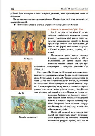 292 АміКл VI. Середкьоаічпий Схід
у Китаї були поширені б інші, »окрема даосизм, який проповідував шлях до
безсмертя.
Характерніші! рисами середньовічного Китаю була релігійна терпимість і
вяаяиодія релігій.
► Як була влаштована система управління середньовічного Китаю?
Ян Ц.іянь
ЯнДі
Л
Висаджування рису
2. К итай за династій Суіі і Тин
Від III ст. до н. е. і до кінця VI ст. ки­
тайська цивілізація пережила значну
кризу. Наслідком цій' кризи стало ос­
таточне утвердження імперії як форми
організації китайського суспільства. До
того ж цю форму запозичили й сусідні
з Кптакм народи: японці, корейці, в’єт­
намці.
Переживши роки кризи, розпад}'
і взагалі зникнення імперії, у 589 р.
полководець Ян Цяянь силою зброї
відновив єдність Китаю. Він був про­
голошений імператором і заснував династію Суй
(581-618).
Наступник Ян Цзяня Ян Ді переніс столицю до не­
величкого стародавнього міста Лояна. для будівництва
якого були задіяні 2 мли осіб. Також він переселив до
міста 10 тис. найяаможнітпх сімей Китаю, підкоривши
їх своїй владі Місто прикрасили чудові палаші і пар­
ки. В імператорському парку ввесь рік зеленіли дерева:
уяиику їхнє листя і квіти робили з шовку. Ян Ді вирі­
шив з’єднати дві великі річки — Хуанхе та Янцзи — і
розпочав будівництво Великого каналу.
Цей водний шлях поєднав господарства
півночі й півдня і сприяв розвитку тор­
гівлі. Імператор також зміцнив і добуду­
вав Велику Китайські' стіну, вів постійні
в і й н и проти сусідів.
Проте цій династії не судилося три­
валий час утримувати владу. Нерозваж­
лива внутрішня та зовнішня політика
виснажила ресурси країни, яка ще не
■
 